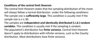 Conditions of the central limit theorem
The central limit theorem states that the sampling distribution of the mean
will always follow a normal distribution under the following conditions:
The sample size is sufficiently large. This condition is usually met if the
sample size is n ≥ 30.
The samples are independent and identically distributed (i.i.d.) random
variables. This condition is usually met if the sampling is random.
The population’s distribution has finite variance. Central limit theorem
doesn’t apply to distributions with infinite variance, such as the Cauchy
distribution. Most distributions have finite variance.
 