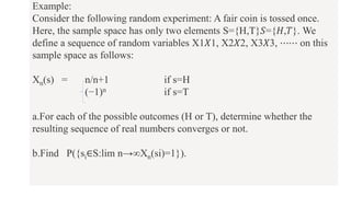 Example:
Consider the following random experiment: A fair coin is tossed once.
Here, the sample space has only two elements S={H,T}𝑆={𝐻,𝑇}. We
define a sequence of random variables X1𝑋1, X2𝑋2, X3𝑋3, ⋯⋯ on this
sample space as follows:
Xn(s) = n/n+1 if s=H
(−1)n if s=T
a.For each of the possible outcomes (H or T), determine whether the
resulting sequence of real numbers converges or not.
b.Find P({si∈S:lim n→∞Xn(si)=1}).
 