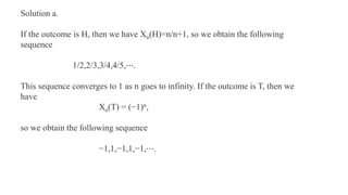 Solution a.
If the outcome is H, then we have Xn(H)=n/n+1, so we obtain the following
sequence
1/2,2/3,3/4,4/5,⋯.
This sequence converges to 1 as n goes to infinity. If the outcome is T, then we
have
Xn(T) = (−1)n,
so we obtain the following sequence
−1,1,−1,1,−1,⋯.
 