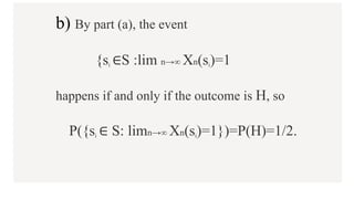 b) By part (a), the event
{si ∈S :lim n→∞ Xn(si)=1
happens if and only if the outcome is H, so
P({si ∈ S: limn→∞ Xn(si)=1})=P(H)=1/2.
 