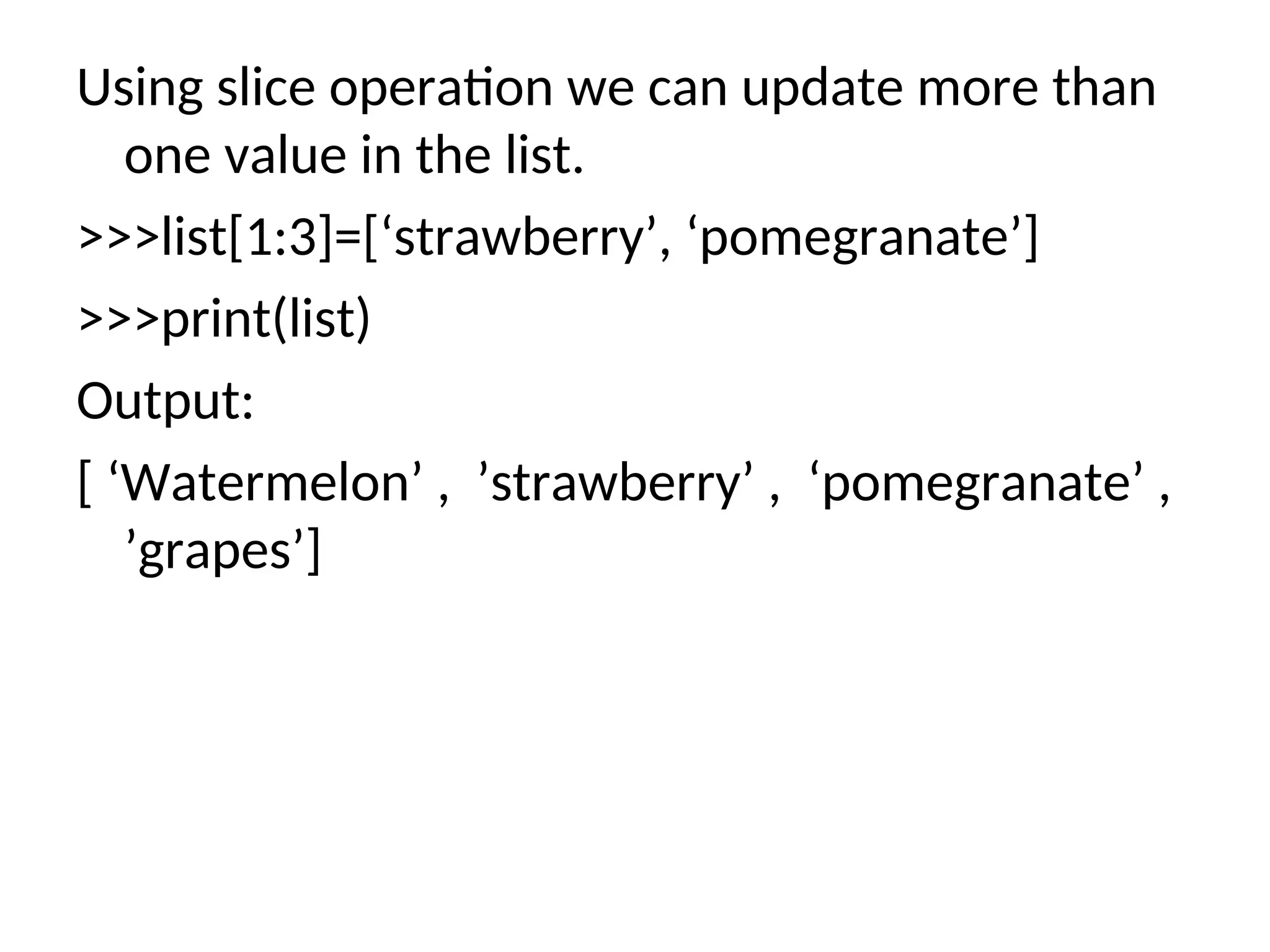 Using slice operation we can update more than
one value in the list.
>>>list[1:3]=[‘strawberry’, ‘pomegranate’]
>>>print(list)
Output:
[ ‘Watermelon’ , ’strawberry’ , ‘pomegranate’ ,
’grapes’]
 