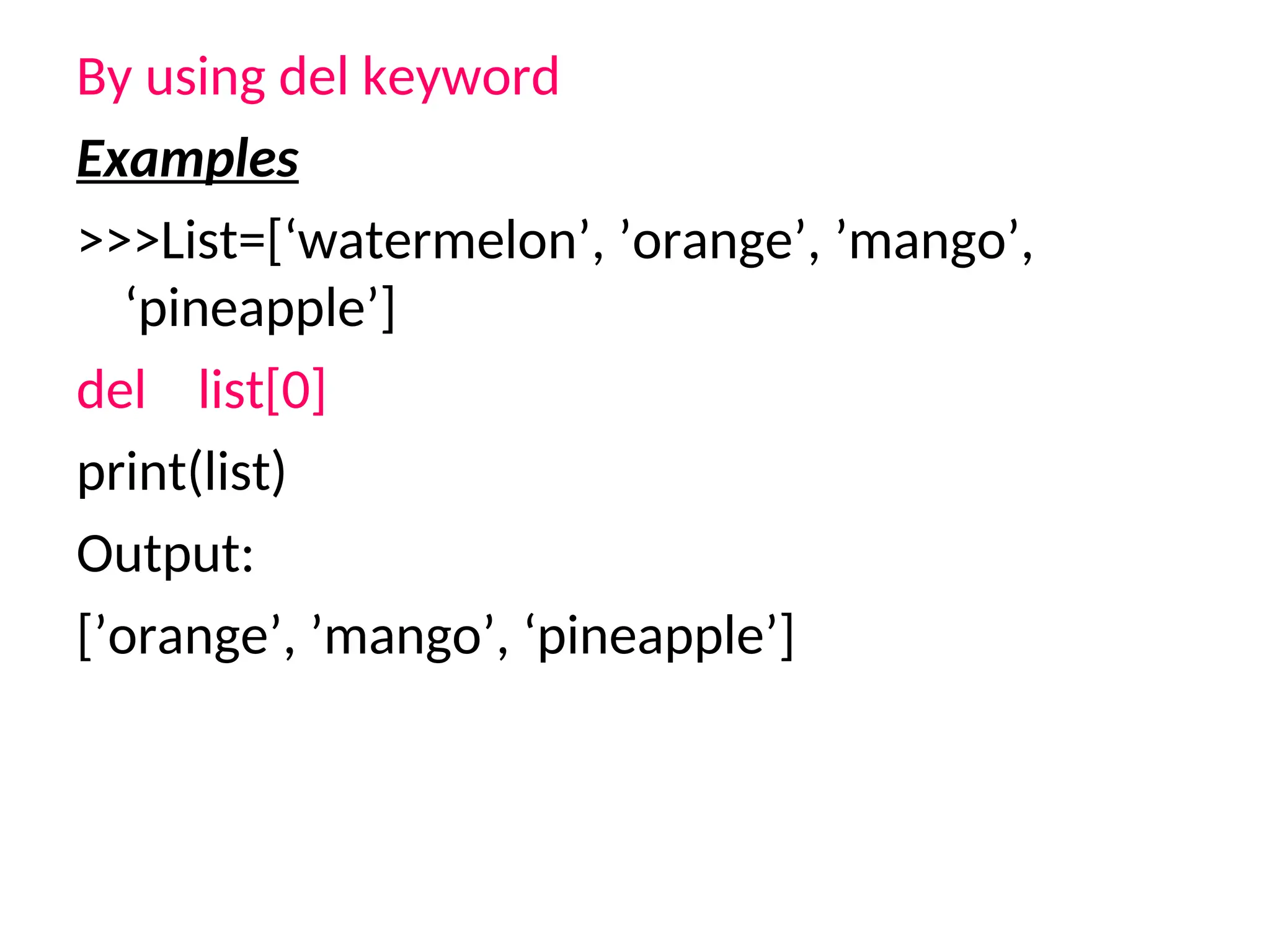 By using del keyword
Examples
>>>List=[‘watermelon’, ’orange’, ’mango’,
‘pineapple’]
del list[0]
print(list)
Output:
[’orange’, ’mango’, ‘pineapple’]
 