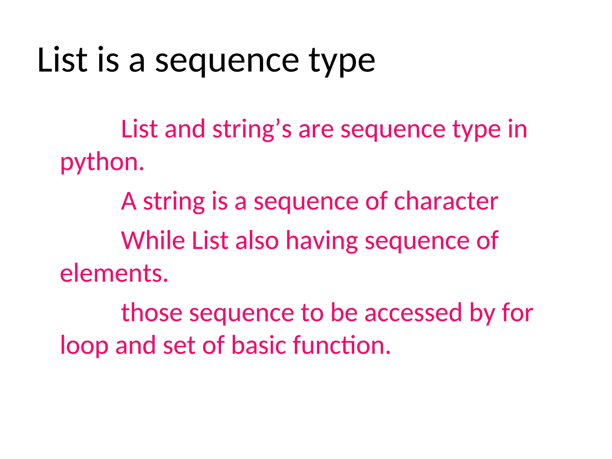 List is a sequence type
List and string’s are sequence type in
python.
A string is a sequence of character
While List also having sequence of
elements.
those sequence to be accessed by for
loop and set of basic function.
 