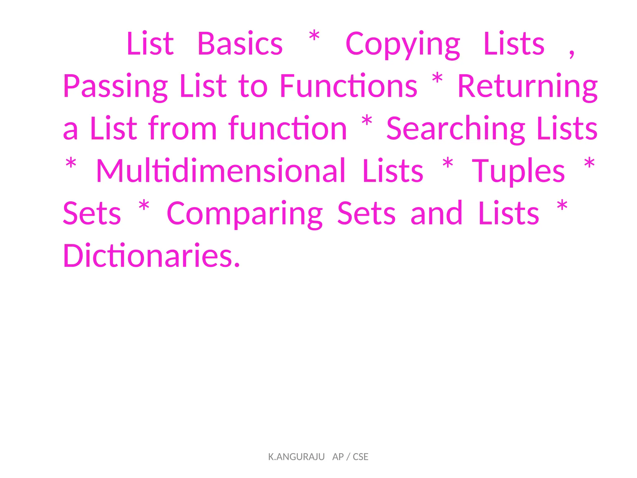 List Basics * Copying Lists ,
Passing List to Functions * Returning
a List from function * Searching Lists
* Multidimensional Lists * Tuples *
Sets * Comparing Sets and Lists *
Dictionaries.
K.ANGURAJU AP / CSE
 