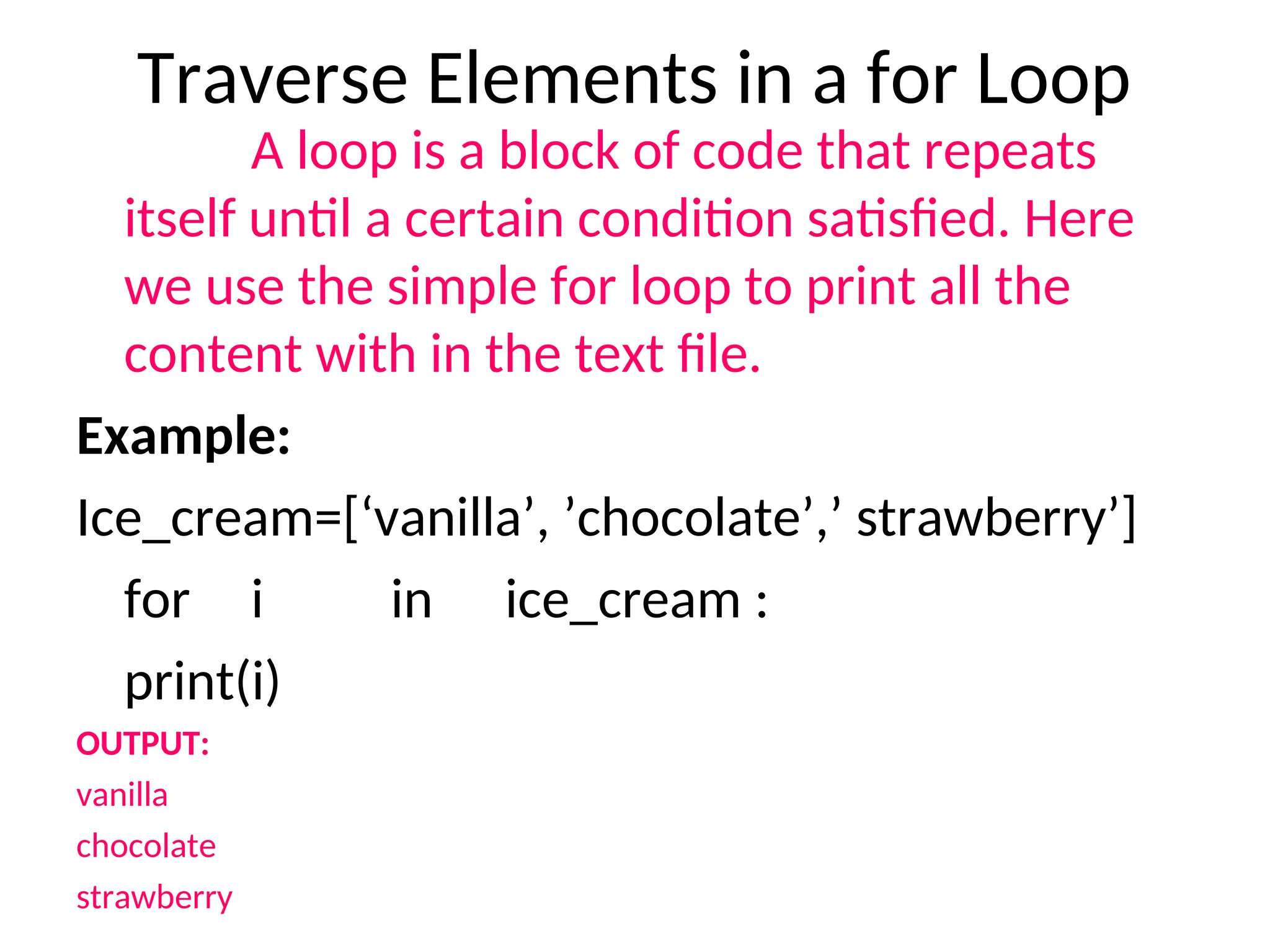 Traverse Elements in a for Loop
A loop is a block of code that repeats
itself until a certain condition satisfied. Here
we use the simple for loop to print all the
content with in the text file.
Example:
Ice_cream=[‘vanilla’, ’chocolate’,’ strawberry’]
for i in ice_cream :
print(i)
OUTPUT:
vanilla
chocolate
strawberry
 