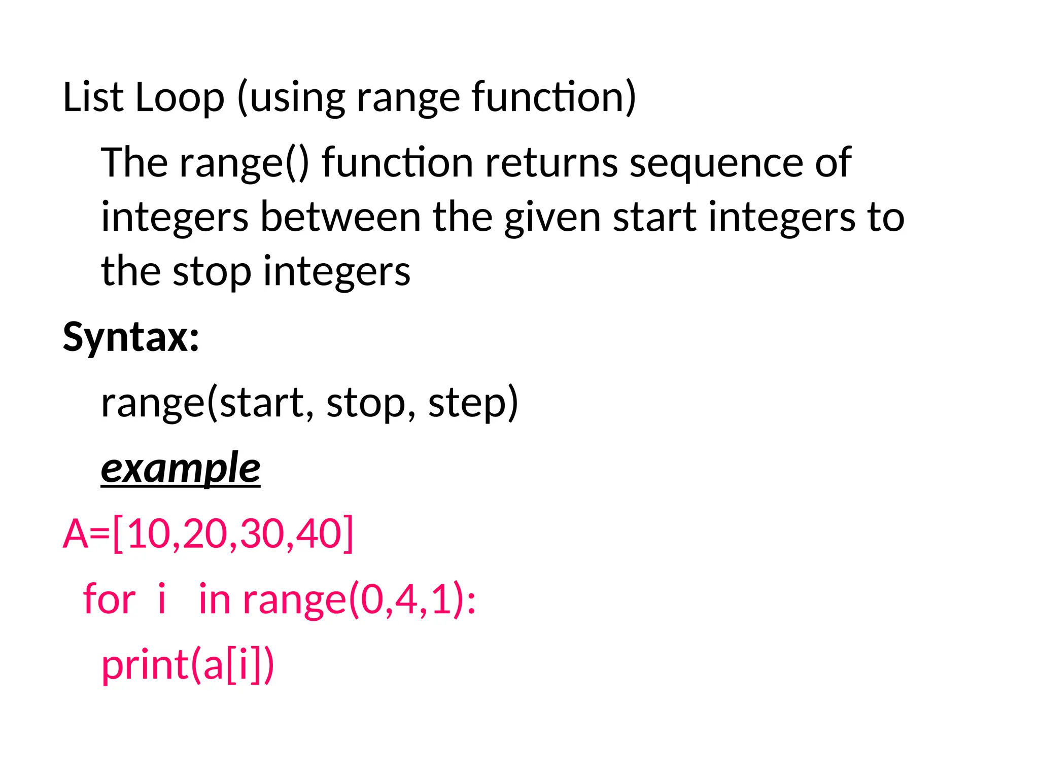 List Loop (using range function)
The range() function returns sequence of
integers between the given start integers to
the stop integers
Syntax:
range(start, stop, step)
example
A=[10,20,30,40]
for i in range(0,4,1):
print(a[i])
 