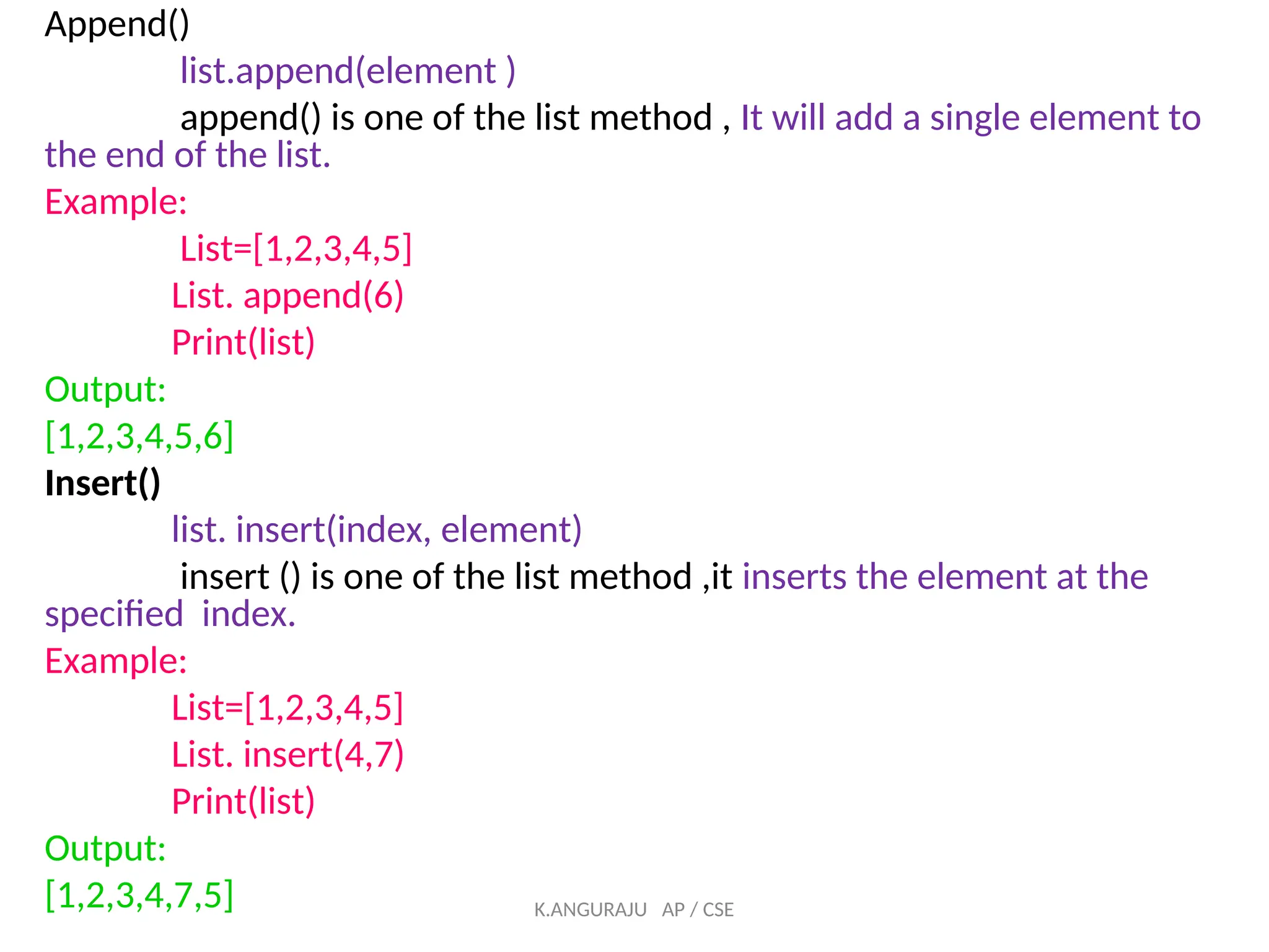 Append()
list.append(element )
append() is one of the list method , It will add a single element to
the end of the list.
Example:
List=[1,2,3,4,5]
List. append(6)
Print(list)
Output:
[1,2,3,4,5,6]
Insert()
list. insert(index, element)
insert () is one of the list method ,it inserts the element at the
specified index.
Example:
List=[1,2,3,4,5]
List. insert(4,7)
Print(list)
Output:
[1,2,3,4,7,5] K.ANGURAJU AP / CSE
 