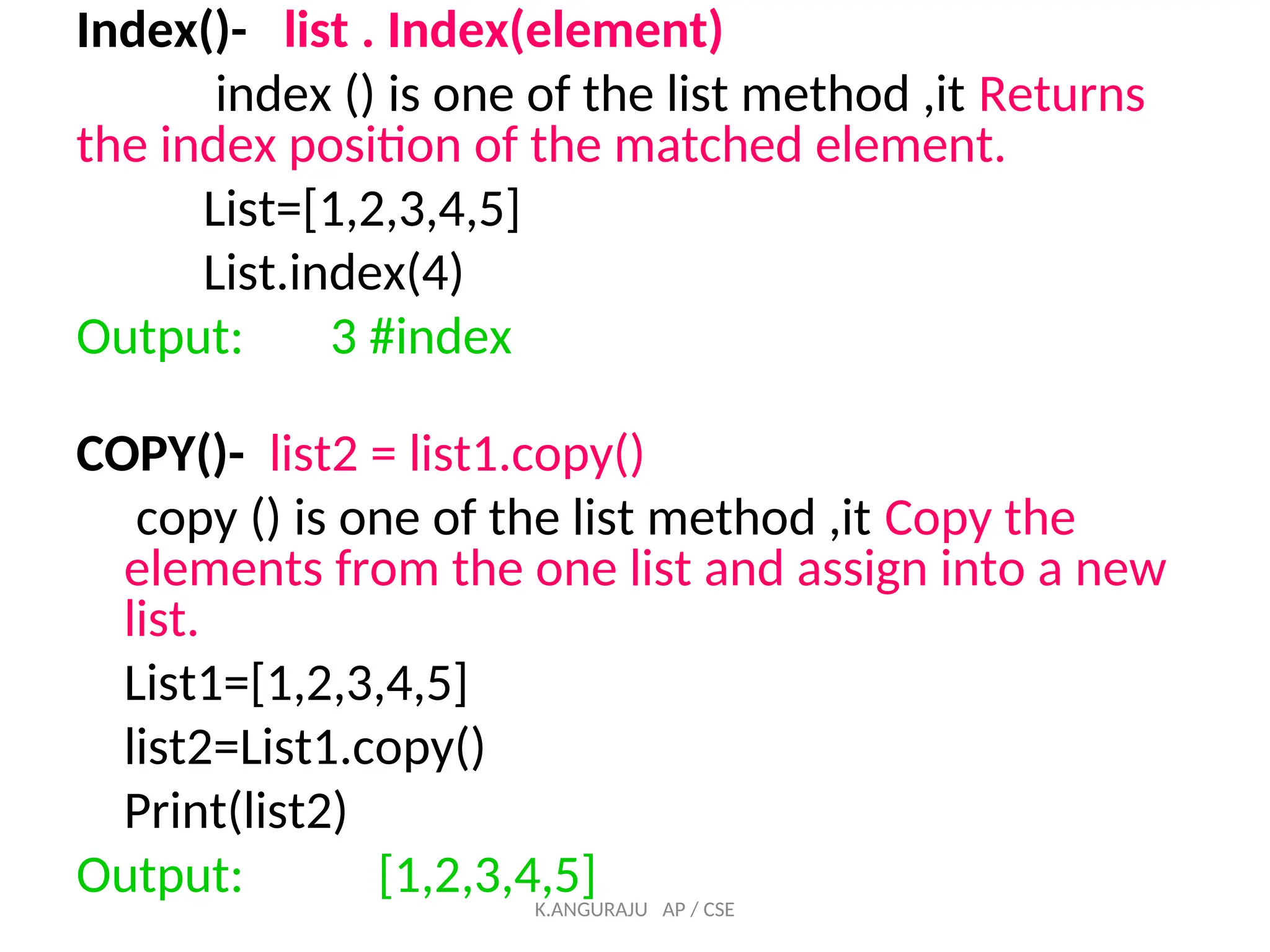 Index()- list . Index(element)
index () is one of the list method ,it Returns
the index position of the matched element.
List=[1,2,3,4,5]
List.index(4)
Output: 3 #index
COPY()- list2 = list1.copy()
copy () is one of the list method ,it Copy the
elements from the one list and assign into a new
list.
List1=[1,2,3,4,5]
list2=List1.copy()
Print(list2)
Output: [1,2,3,4,5]
K.ANGURAJU AP / CSE
 