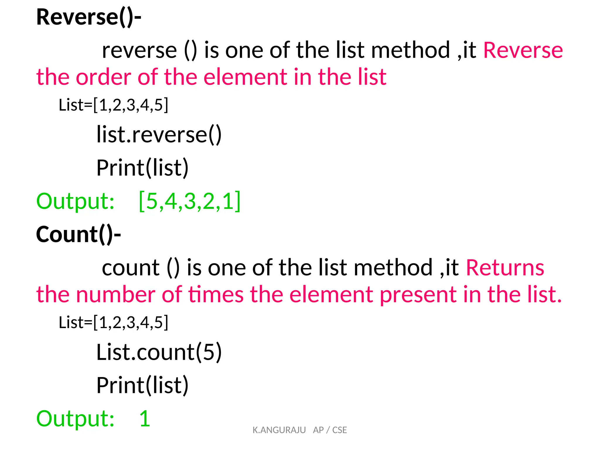 Reverse()-
reverse () is one of the list method ,it Reverse
the order of the element in the list
List=[1,2,3,4,5]
list.reverse()
Print(list)
Output: [5,4,3,2,1]
Count()-
count () is one of the list method ,it Returns
the number of times the element present in the list.
List=[1,2,3,4,5]
List.count(5)
Print(list)
Output: 1 K.ANGURAJU AP / CSE
 