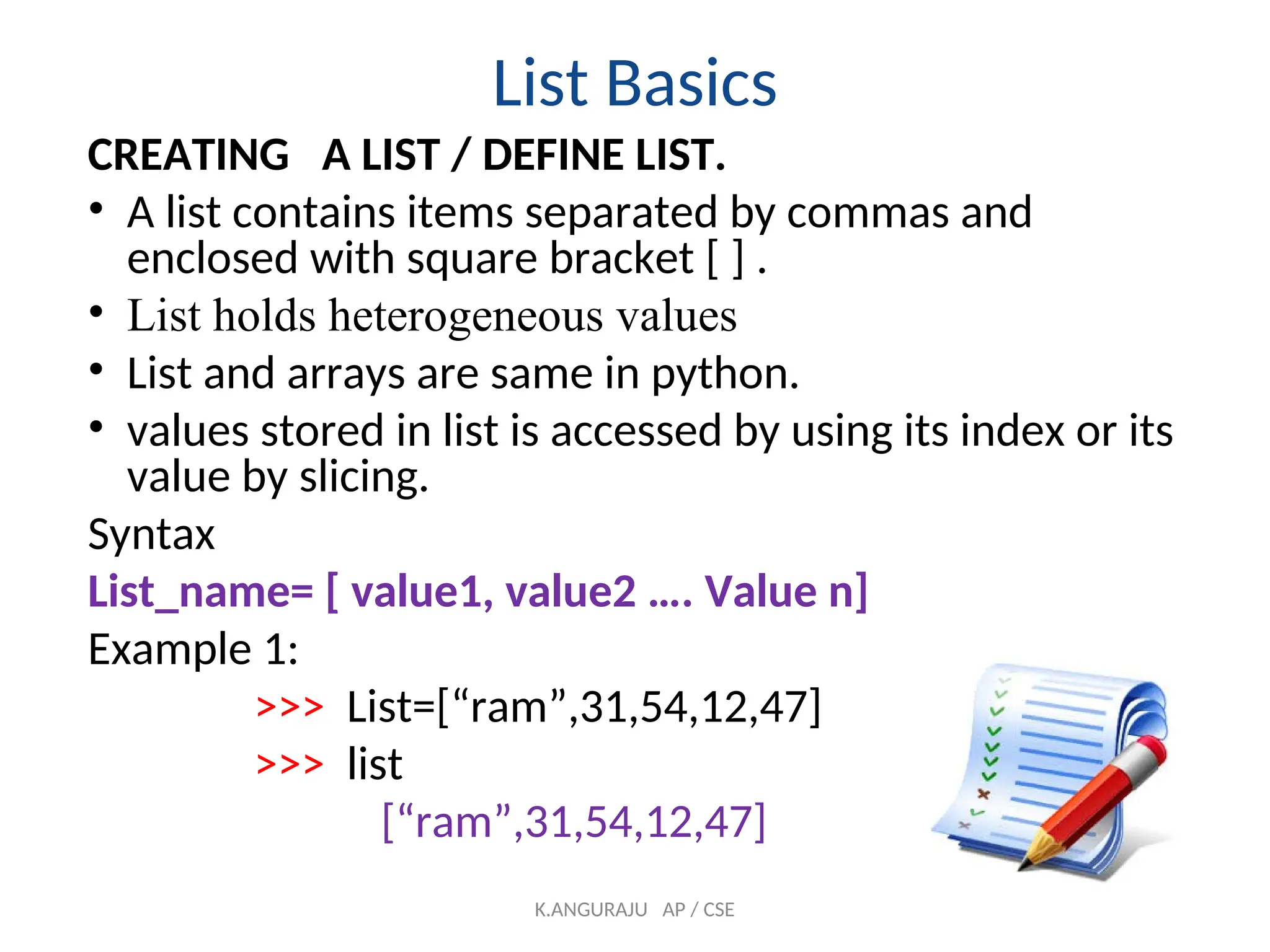 List Basics
CREATING A LIST / DEFINE LIST.
• A list contains items separated by commas and
enclosed with square bracket [ ] .
• List holds heterogeneous values
• List and arrays are same in python.
• values stored in list is accessed by using its index or its
value by slicing.
Syntax
List_name= [ value1, value2 …. Value n]
Example 1:
>>> List=[“ram”,31,54,12,47]
>>> list
[“ram”,31,54,12,47]
K.ANGURAJU AP / CSE
 