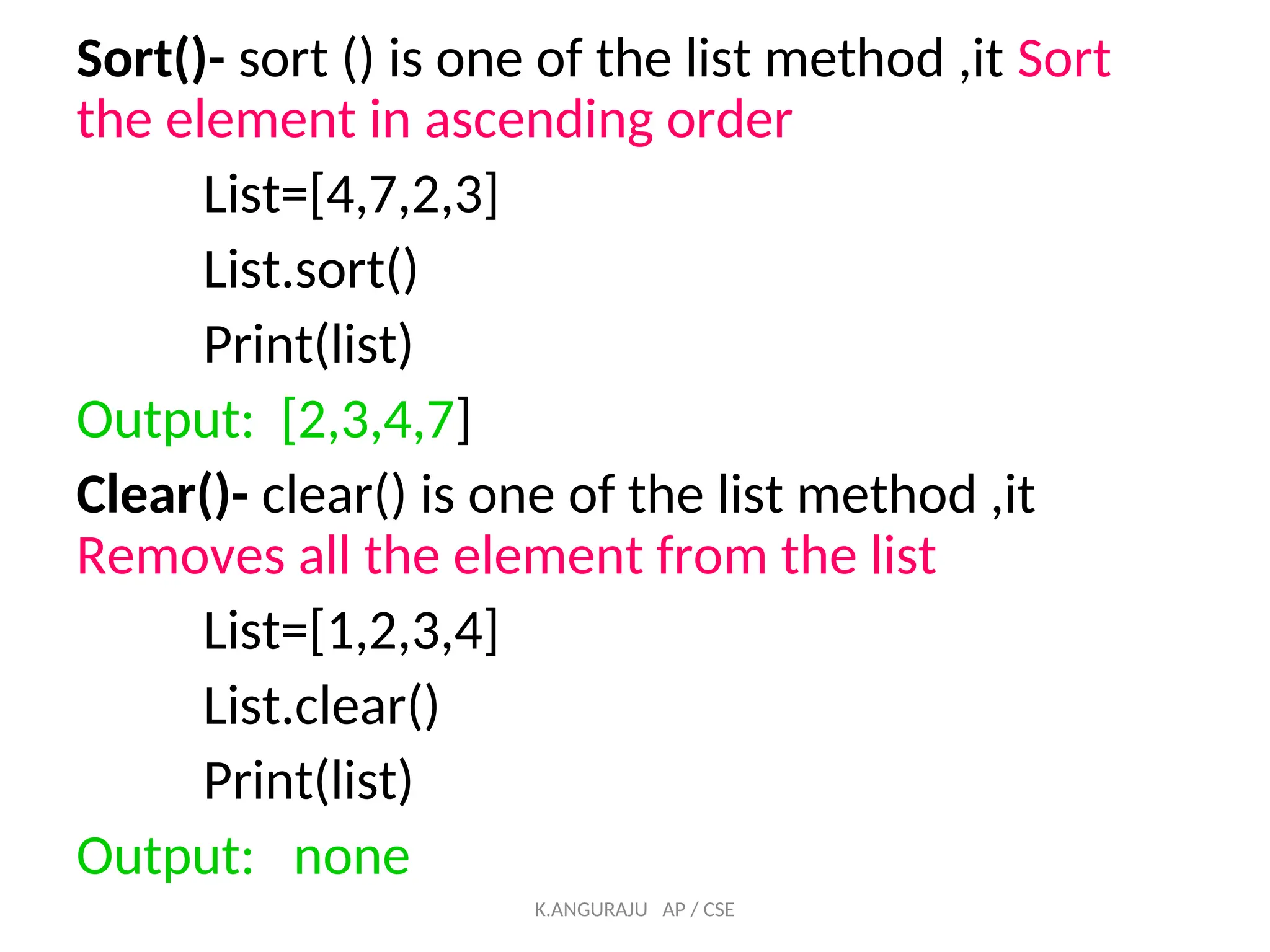 Sort()- sort () is one of the list method ,it Sort
the element in ascending order
List=[4,7,2,3]
List.sort()
Print(list)
Output: [2,3,4,7]
Clear()- clear() is one of the list method ,it
Removes all the element from the list
List=[1,2,3,4]
List.clear()
Print(list)
Output: none
K.ANGURAJU AP / CSE
 