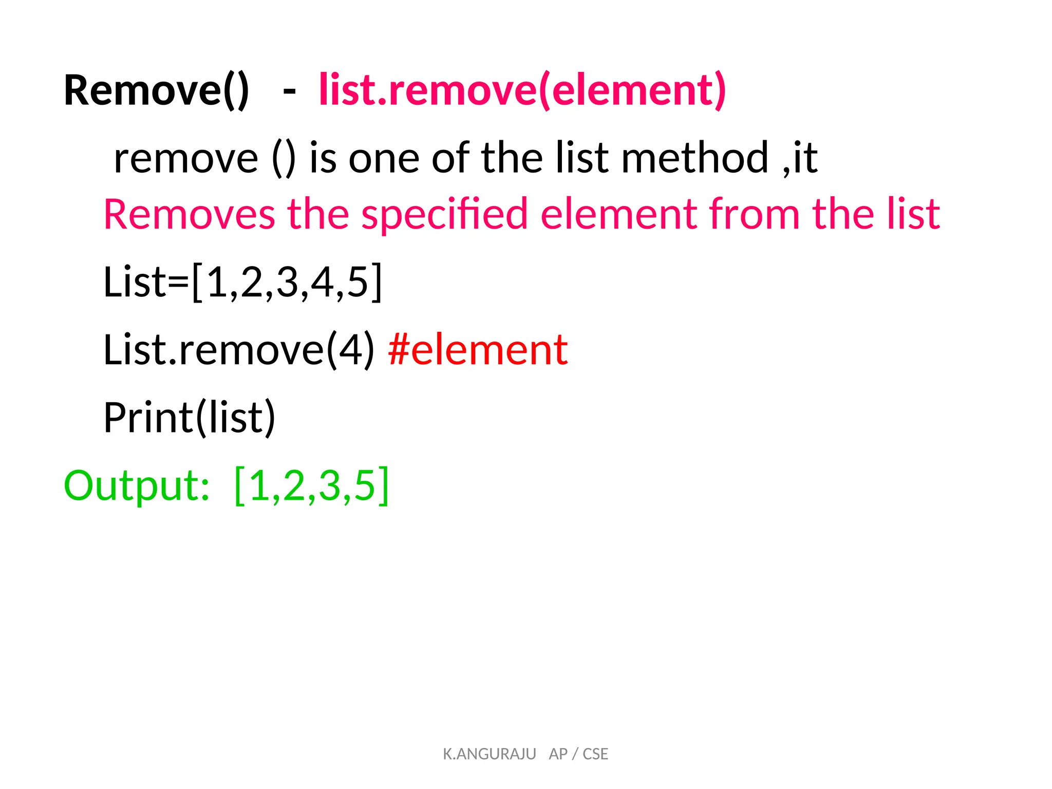 Remove() - list.remove(element)
remove () is one of the list method ,it
Removes the specified element from the list
List=[1,2,3,4,5]
List.remove(4) #element
Print(list)
Output: [1,2,3,5]
K.ANGURAJU AP / CSE
 