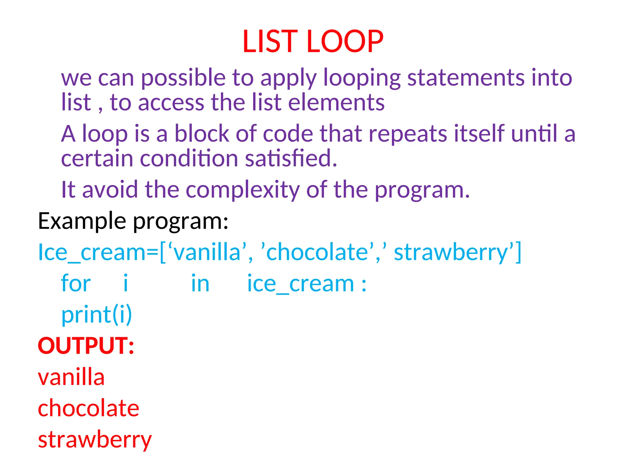 LIST LOOP
we can possible to apply looping statements into
list , to access the list elements
A loop is a block of code that repeats itself until a
certain condition satisfied.
It avoid the complexity of the program.
Example program:
Ice_cream=[‘vanilla’, ’chocolate’,’ strawberry’]
for i in ice_cream :
print(i)
OUTPUT:
vanilla
chocolate
strawberry
 