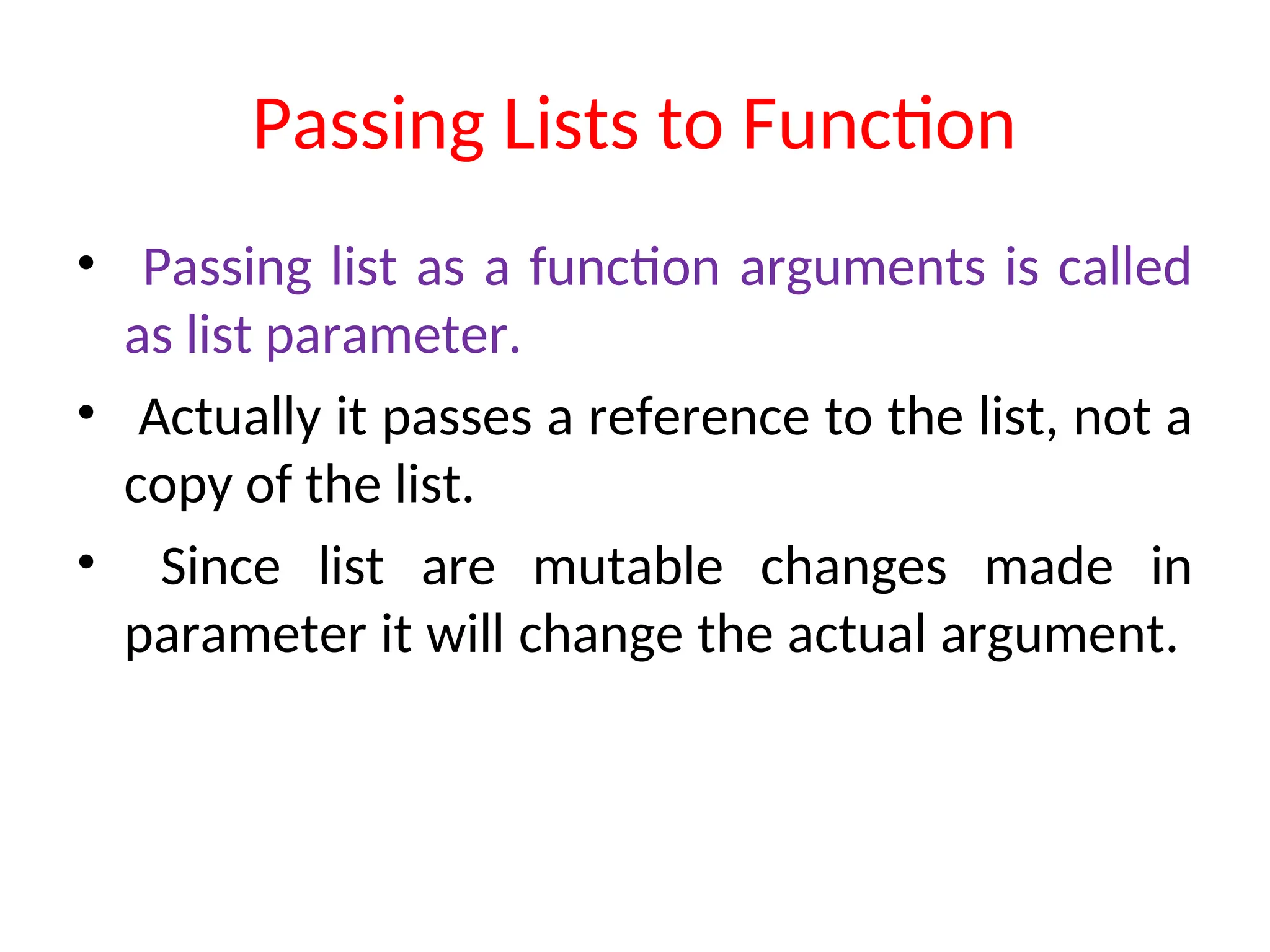Passing Lists to Function
• Passing list as a function arguments is called
as list parameter.
• Actually it passes a reference to the list, not a
copy of the list.
• Since list are mutable changes made in
parameter it will change the actual argument.
 