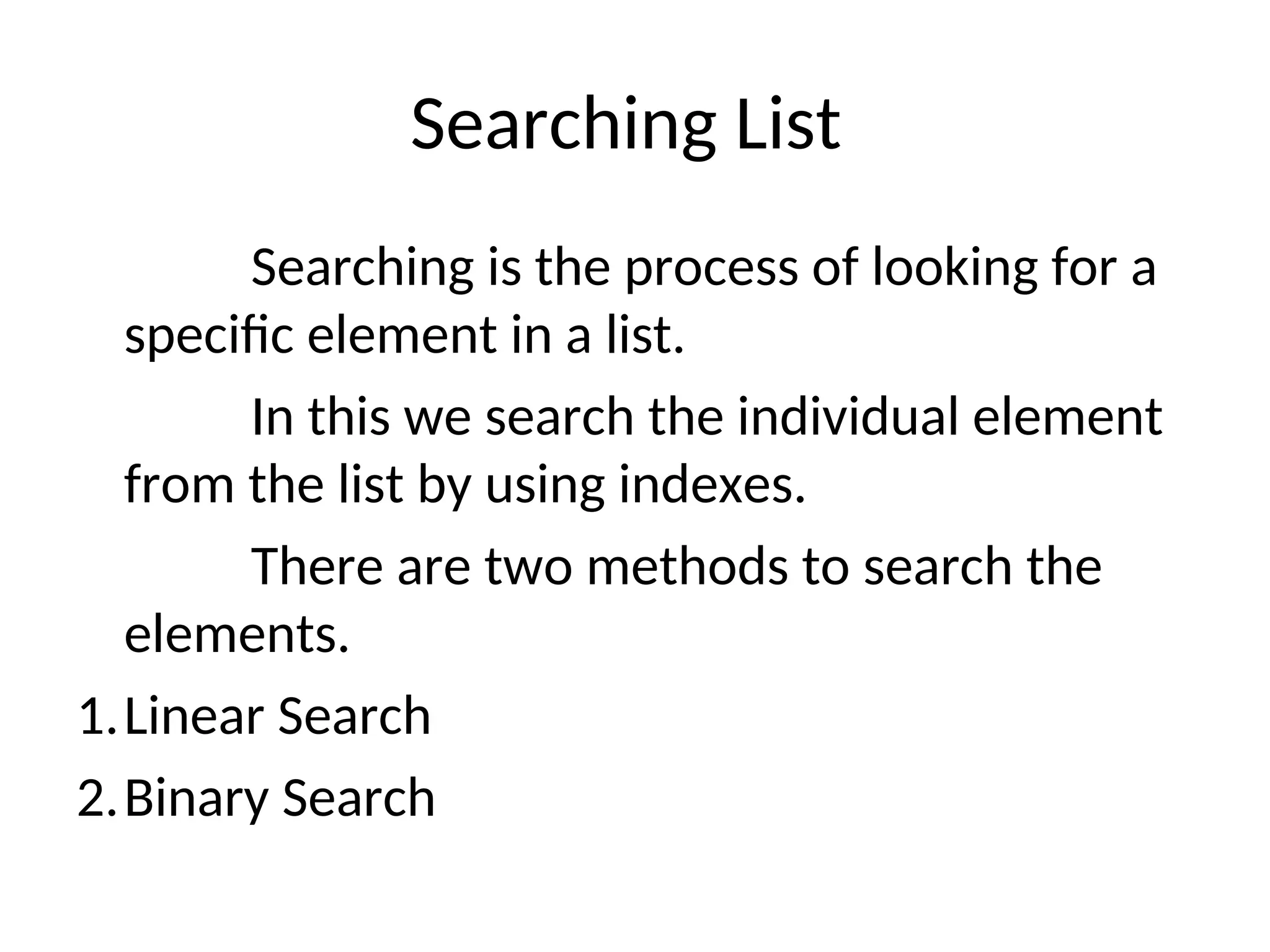 Searching List
Searching is the process of looking for a
specific element in a list.
In this we search the individual element
from the list by using indexes.
There are two methods to search the
elements.
1.Linear Search
2.Binary Search
 