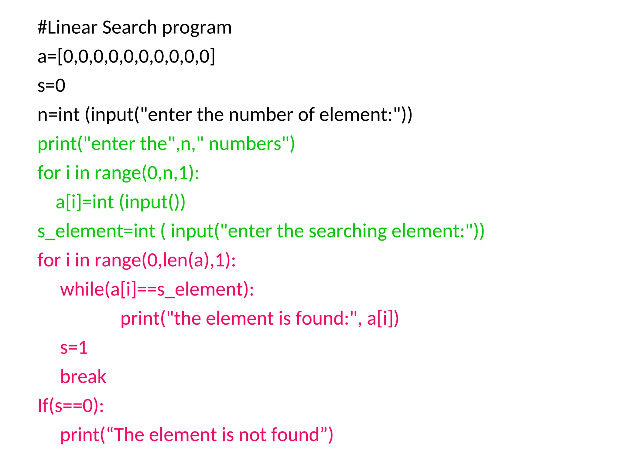 #Linear Search program
a=[0,0,0,0,0,0,0,0,0,0]
s=0
n=int (input("enter the number of element:"))
print("enter the",n," numbers")
for i in range(0,n,1):
a[i]=int (input())
s_element=int ( input("enter the searching element:"))
for i in range(0,len(a),1):
while(a[i]==s_element):
print("the element is found:", a[i])
s=1
break
If(s==0):
print(“The element is not found”)
 