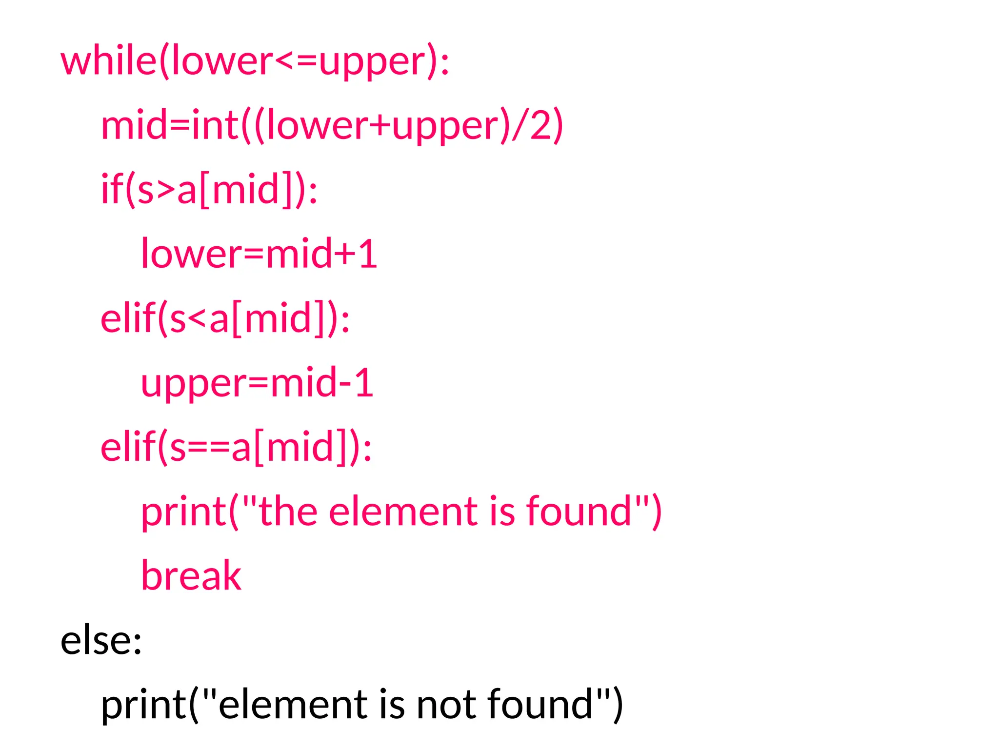 while(lower<=upper):
mid=int((lower+upper)/2)
if(s>a[mid]):
lower=mid+1
elif(s<a[mid]):
upper=mid-1
elif(s==a[mid]):
print("the element is found")
break
else:
print("element is not found")
 