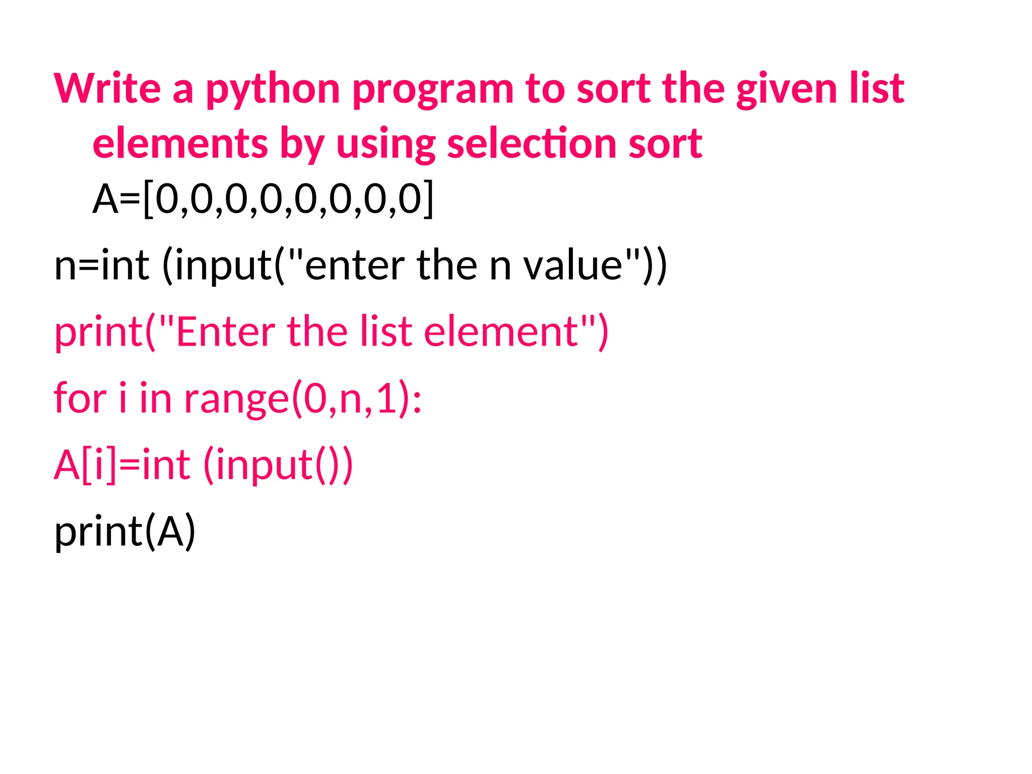 Write a python program to sort the given list
elements by using selection sort
A=[0,0,0,0,0,0,0,0]
n=int (input("enter the n value"))
print("Enter the list element")
for i in range(0,n,1):
A[i]=int (input())
print(A)
 