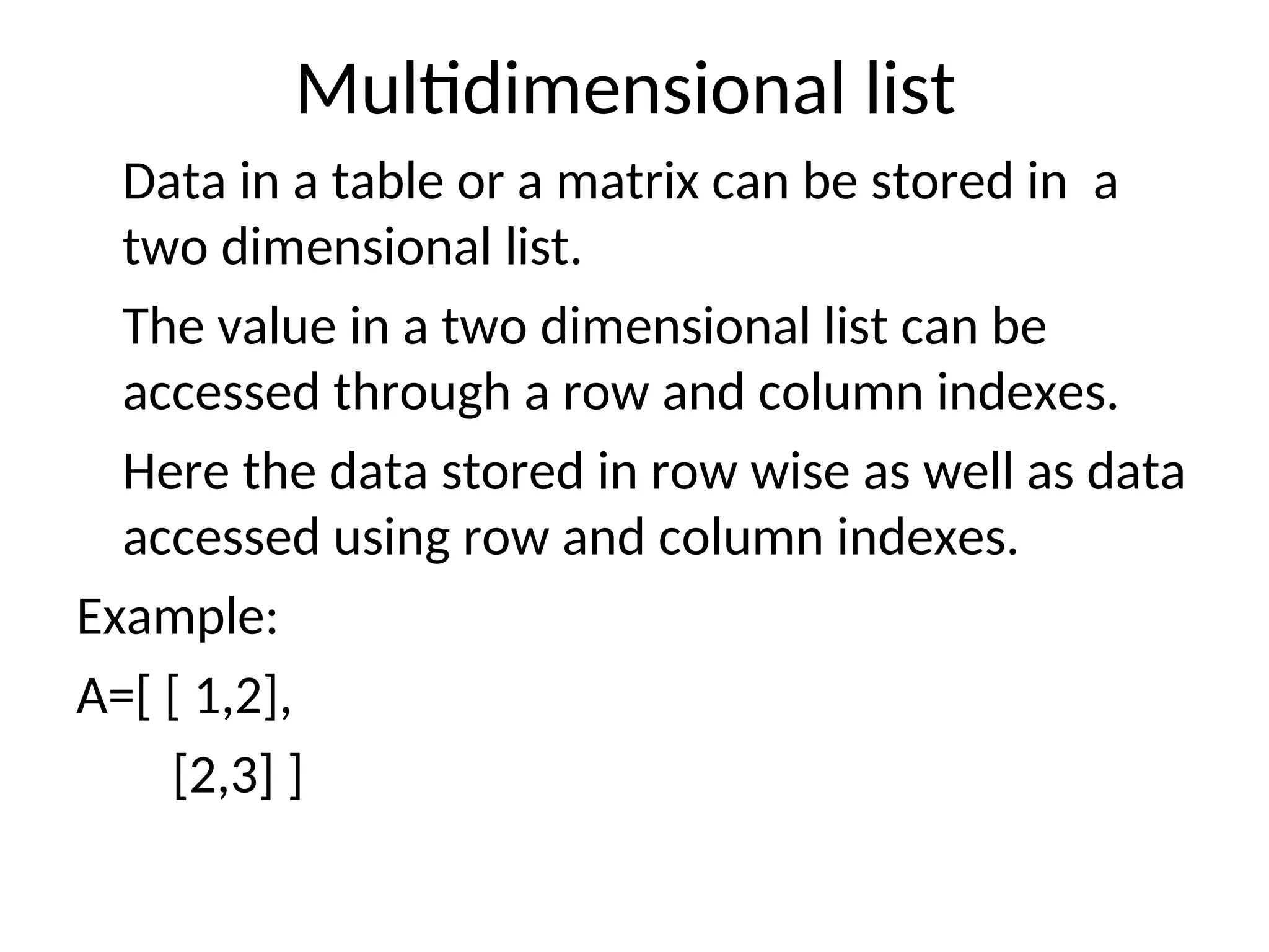 Multidimensional list
Data in a table or a matrix can be stored in a
two dimensional list.
The value in a two dimensional list can be
accessed through a row and column indexes.
Here the data stored in row wise as well as data
accessed using row and column indexes.
Example:
A=[ [ 1,2],
[2,3] ]
 