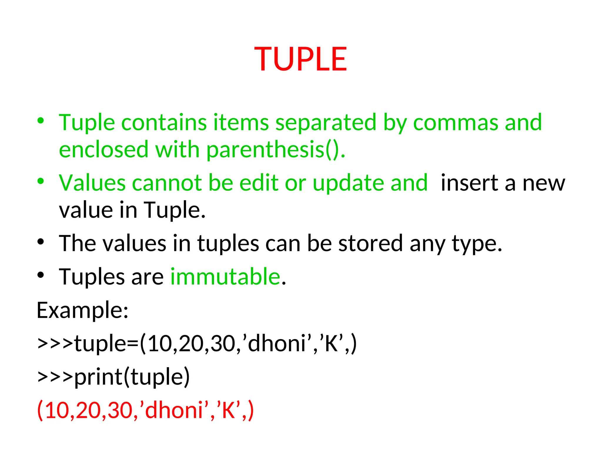 TUPLE
• Tuple contains items separated by commas and
enclosed with parenthesis().
• Values cannot be edit or update and insert a new
value in Tuple.
• The values in tuples can be stored any type.
• Tuples are immutable.
Example:
>>>tuple=(10,20,30,’dhoni’,’K’,)
>>>print(tuple)
(10,20,30,’dhoni’,’K’,)
 