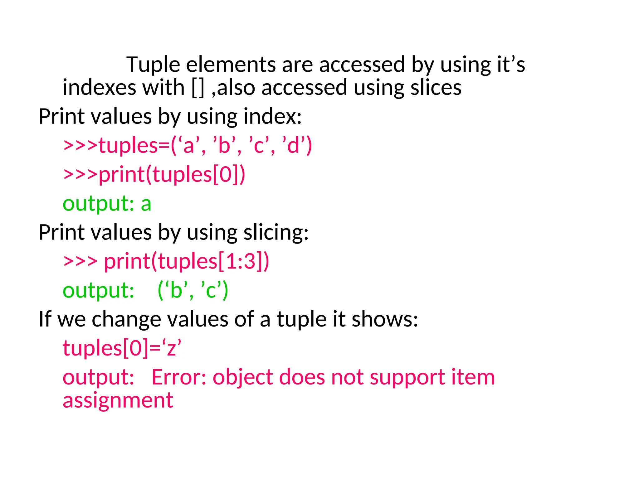 Tuple elements are accessed by using it’s
indexes with [] ,also accessed using slices
Print values by using index:
>>>tuples=(‘a’, ’b’, ’c’, ’d’)
>>>print(tuples[0])
output: a
Print values by using slicing:
>>> print(tuples[1:3])
output: (‘b’, ’c’)
If we change values of a tuple it shows:
tuples[0]=‘z’
output: Error: object does not support item
assignment
 