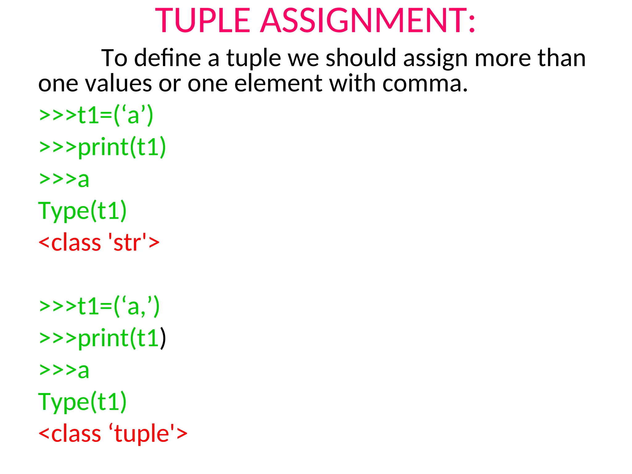 TUPLE ASSIGNMENT:
To define a tuple we should assign more than
one values or one element with comma.
>>>t1=(‘a’)
>>>print(t1)
>>>a
Type(t1)
<class 'str'>
>>>t1=(‘a,’)
>>>print(t1)
>>>a
Type(t1)
<class ‘tuple'>
 