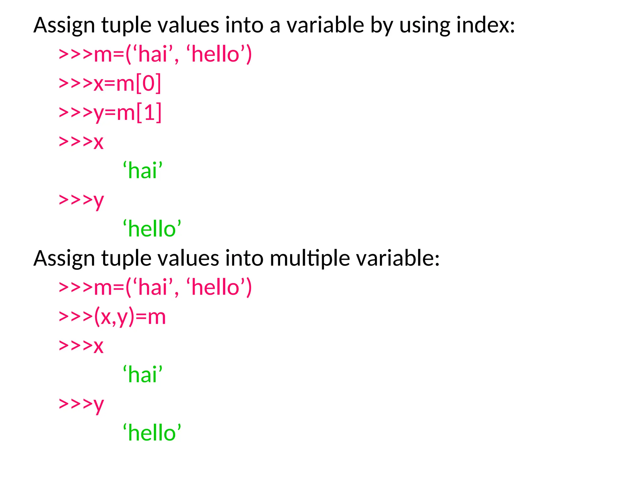 Assign tuple values into a variable by using index:
>>>m=(‘hai’, ‘hello’)
>>>x=m[0]
>>>y=m[1]
>>>x
‘hai’
>>>y
‘hello’
Assign tuple values into multiple variable:
>>>m=(‘hai’, ‘hello’)
>>>(x,y)=m
>>>x
‘hai’
>>>y
‘hello’
 