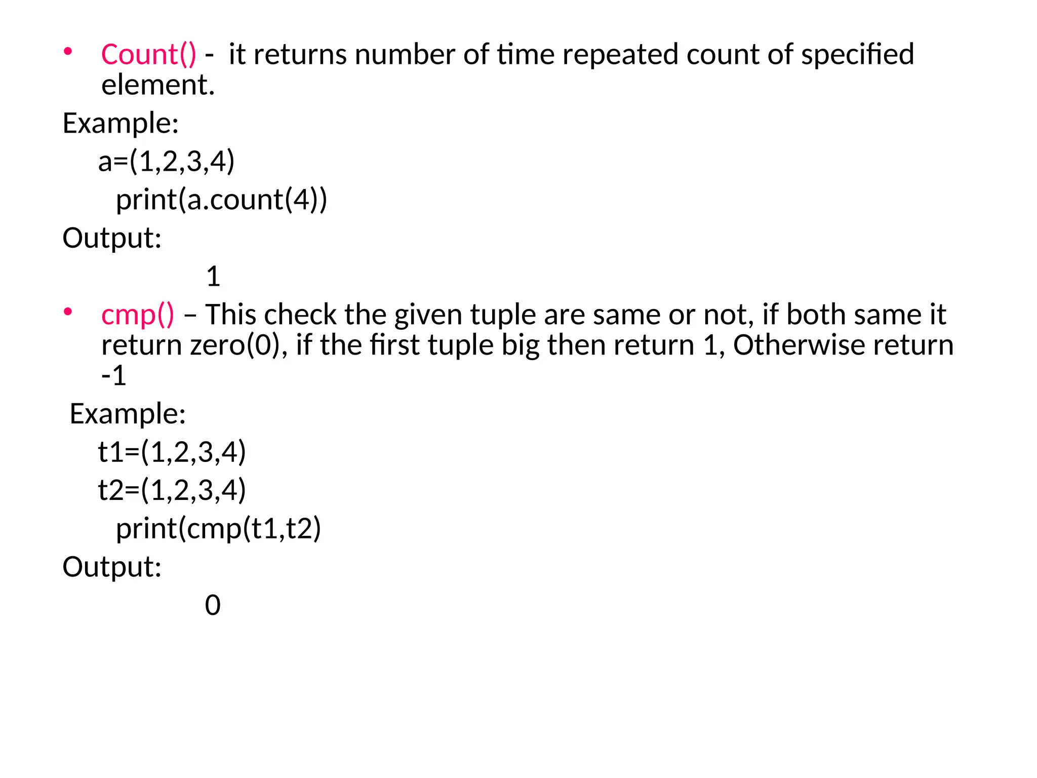• Count() - it returns number of time repeated count of specified
element.
Example:
a=(1,2,3,4)
print(a.count(4))
Output:
1
• cmp() – This check the given tuple are same or not, if both same it
return zero(0), if the first tuple big then return 1, Otherwise return
-1
Example:
t1=(1,2,3,4)
t2=(1,2,3,4)
print(cmp(t1,t2)
Output:
0
 