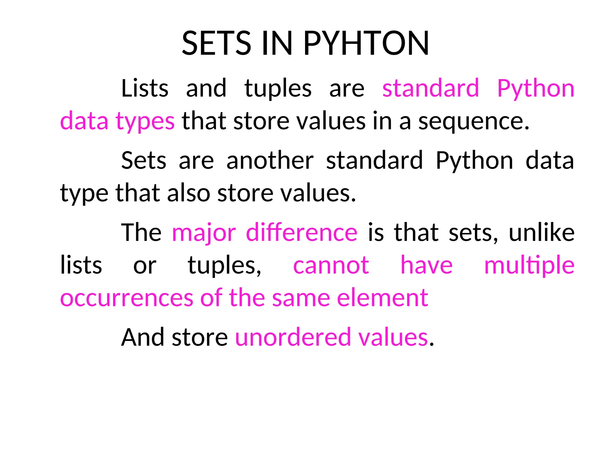 SETS IN PYHTON
Lists and tuples are standard Python
data types that store values in a sequence.
Sets are another standard Python data
type that also store values.
The major difference is that sets, unlike
lists or tuples, cannot have multiple
occurrences of the same element
And store unordered values.
 