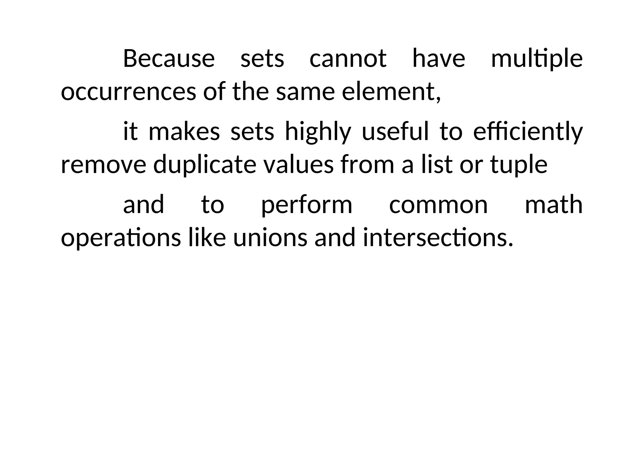 Because sets cannot have multiple
occurrences of the same element,
it makes sets highly useful to efficiently
remove duplicate values from a list or tuple
and to perform common math
operations like unions and intersections.
 