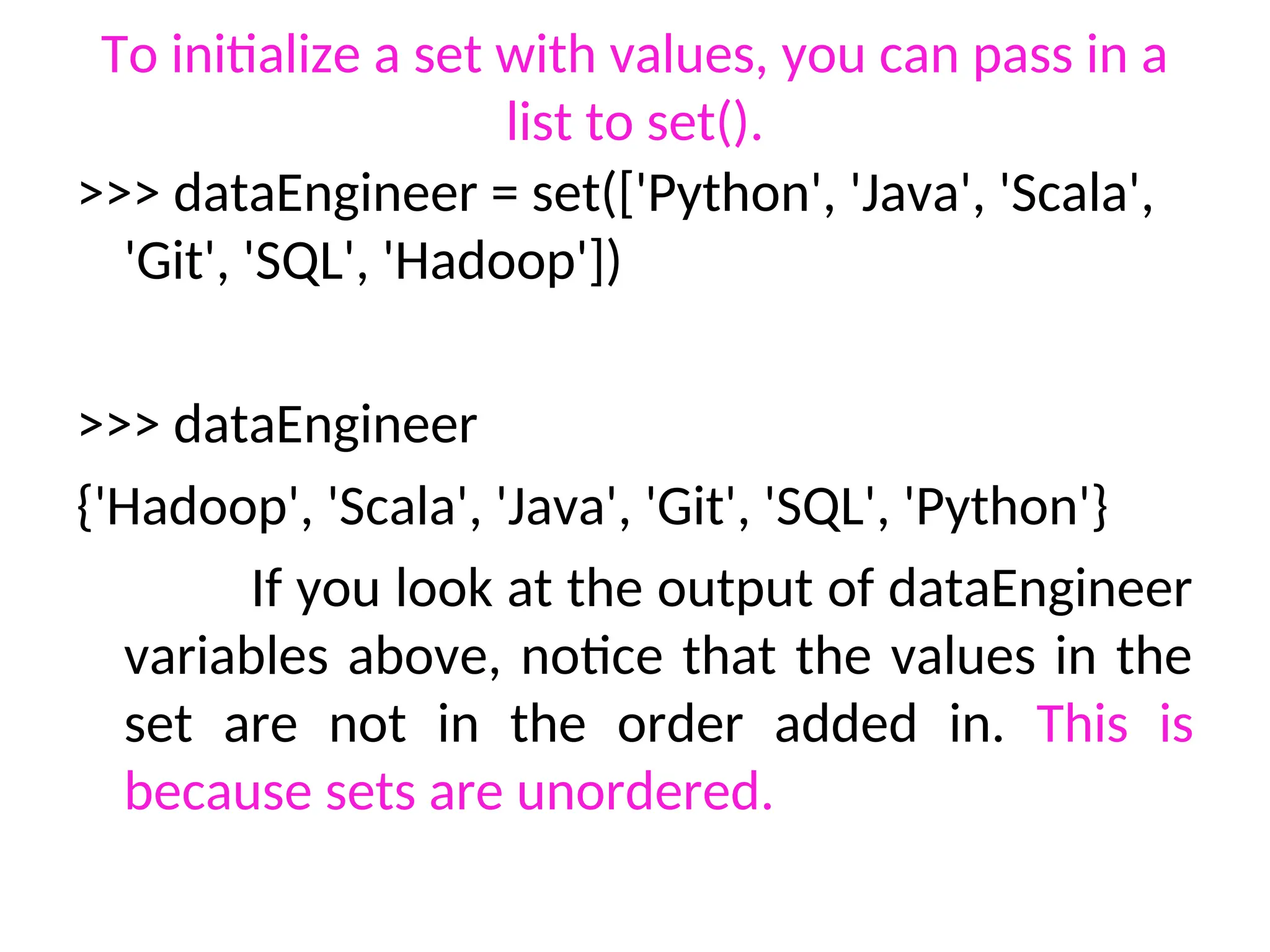 To initialize a set with values, you can pass in a
list to set().
>>> dataEngineer = set(['Python', 'Java', 'Scala',
'Git', 'SQL', 'Hadoop'])
>>> dataEngineer
{'Hadoop', 'Scala', 'Java', 'Git', 'SQL', 'Python'}
If you look at the output of dataEngineer
variables above, notice that the values in the
set are not in the order added in. This is
because sets are unordered.
 