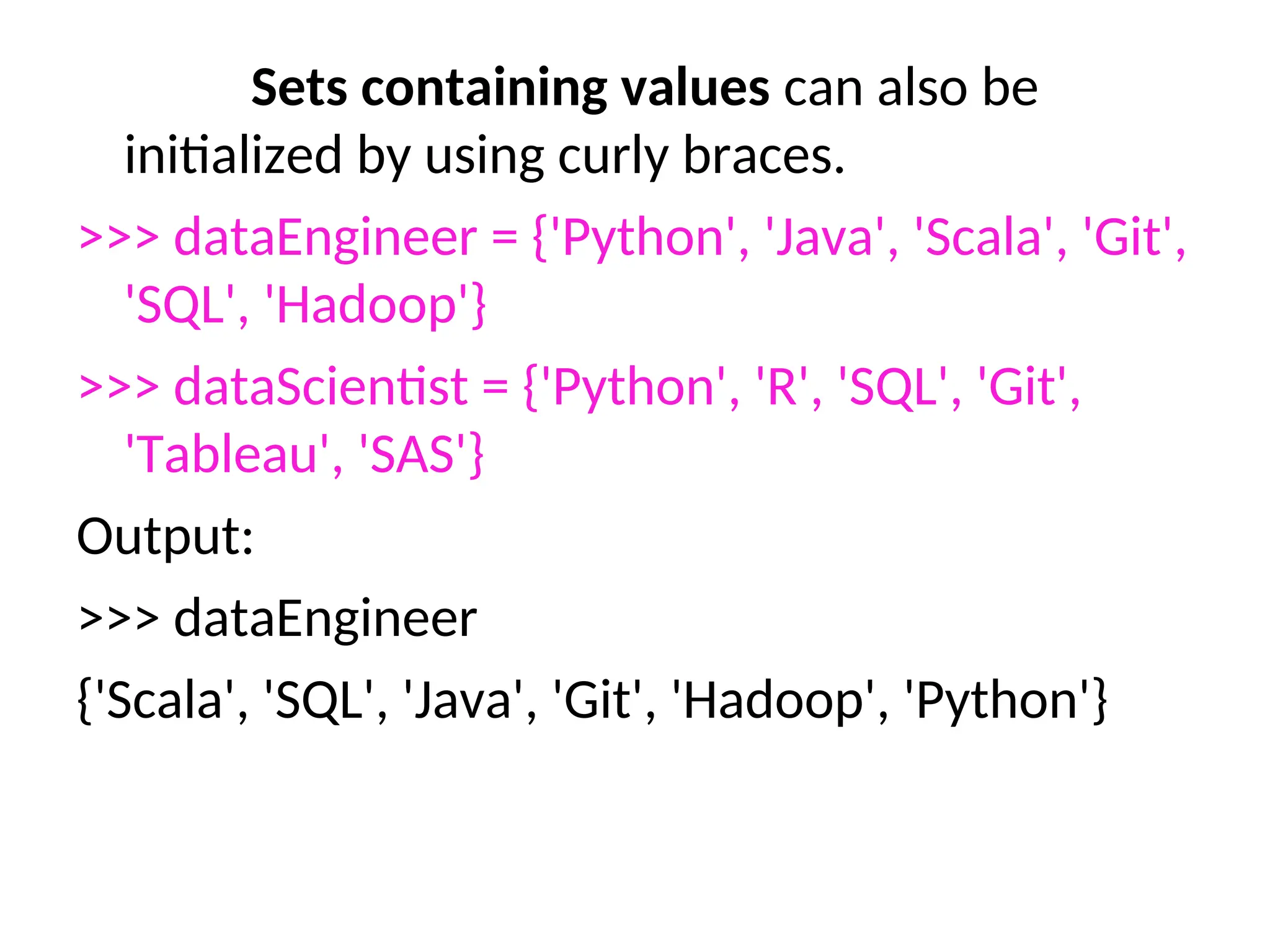 Sets containing values can also be
initialized by using curly braces.
>>> dataEngineer = {'Python', 'Java', 'Scala', 'Git',
'SQL', 'Hadoop'}
>>> dataScientist = {'Python', 'R', 'SQL', 'Git',
'Tableau', 'SAS'}
Output:
>>> dataEngineer
{'Scala', 'SQL', 'Java', 'Git', 'Hadoop', 'Python'}
 