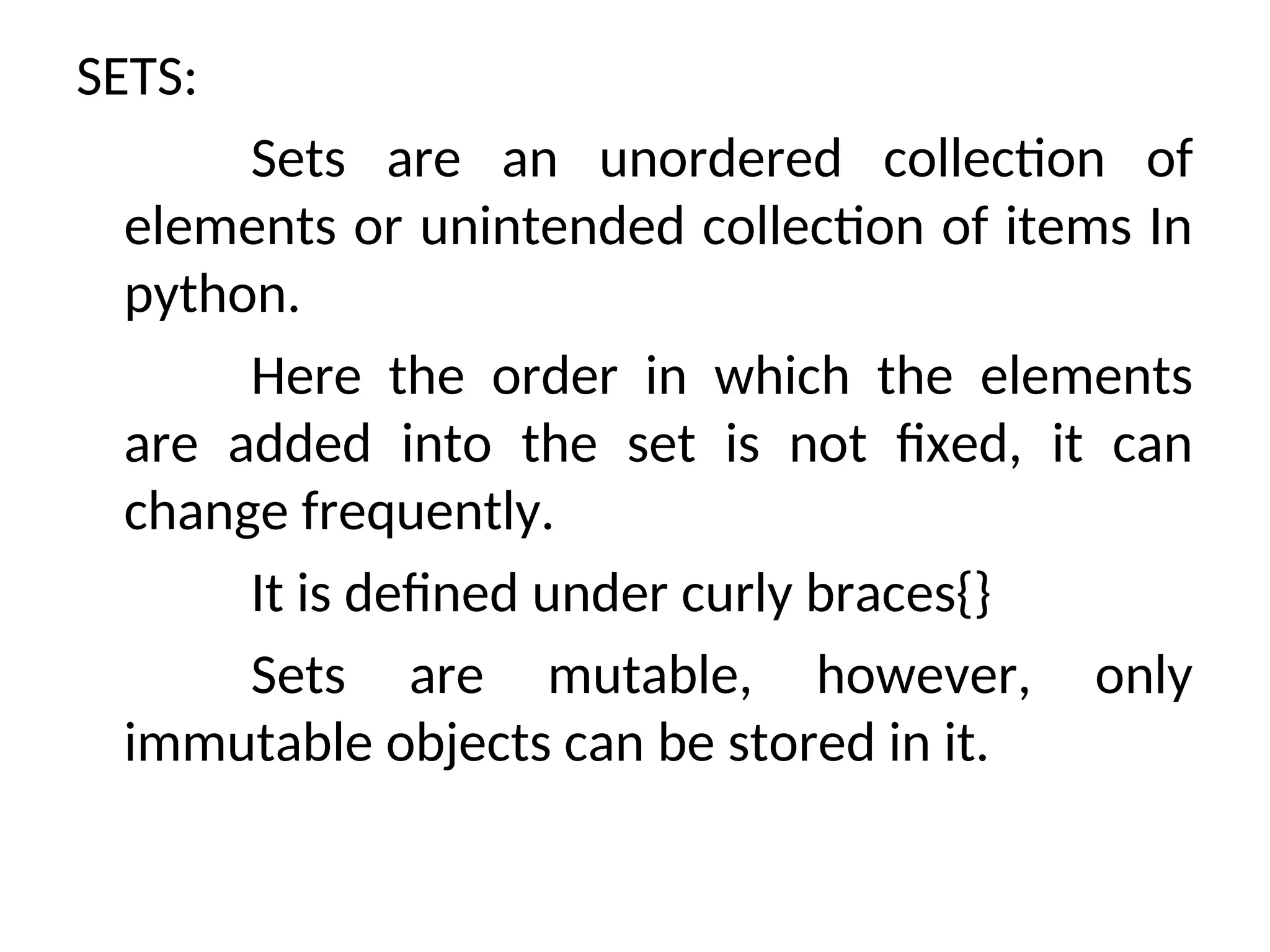 SETS:
Sets are an unordered collection of
elements or unintended collection of items In
python.
Here the order in which the elements
are added into the set is not fixed, it can
change frequently.
It is defined under curly braces{}
Sets are mutable, however, only
immutable objects can be stored in it.
 