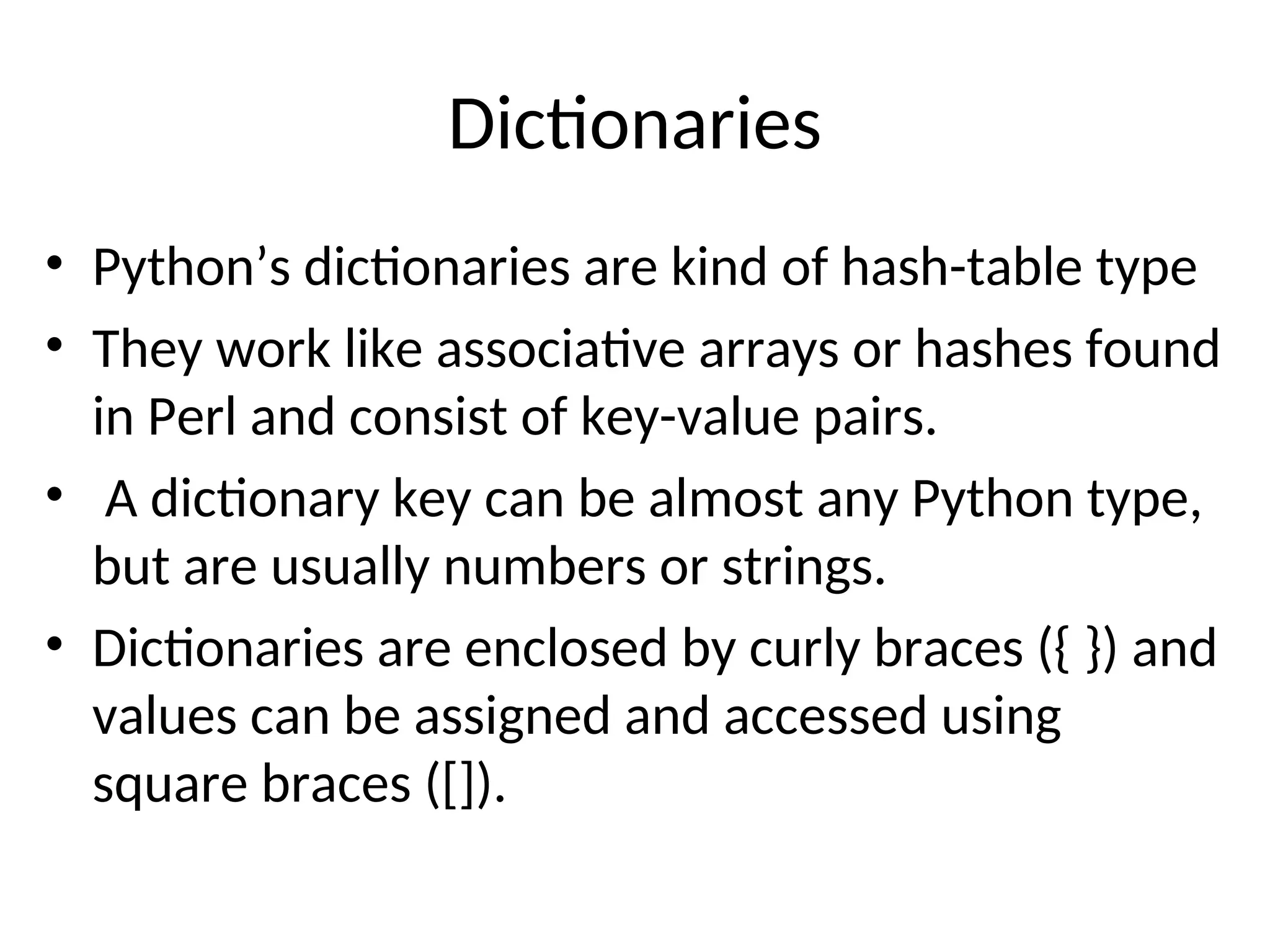 Dictionaries
• Python’s dictionaries are kind of hash-table type
• They work like associative arrays or hashes found
in Perl and consist of key-value pairs.
• A dictionary key can be almost any Python type,
but are usually numbers or strings.
• Dictionaries are enclosed by curly braces ({ }) and
values can be assigned and accessed using
square braces ([]).
 