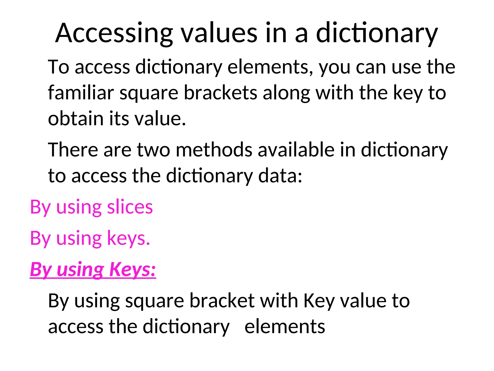 Accessing values in a dictionary
To access dictionary elements, you can use the
familiar square brackets along with the key to
obtain its value.
There are two methods available in dictionary
to access the dictionary data:
By using slices
By using keys.
By using Keys:
By using square bracket with Key value to
access the dictionary elements
 