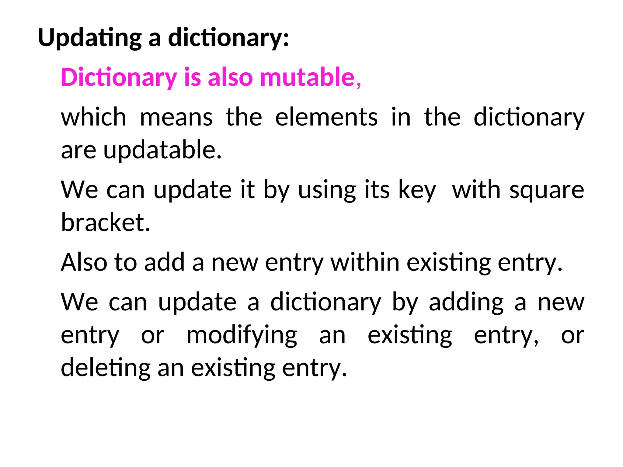 Updating a dictionary:
Dictionary is also mutable,
which means the elements in the dictionary
are updatable.
We can update it by using its key with square
bracket.
Also to add a new entry within existing entry.
We can update a dictionary by adding a new
entry or modifying an existing entry, or
deleting an existing entry.
 