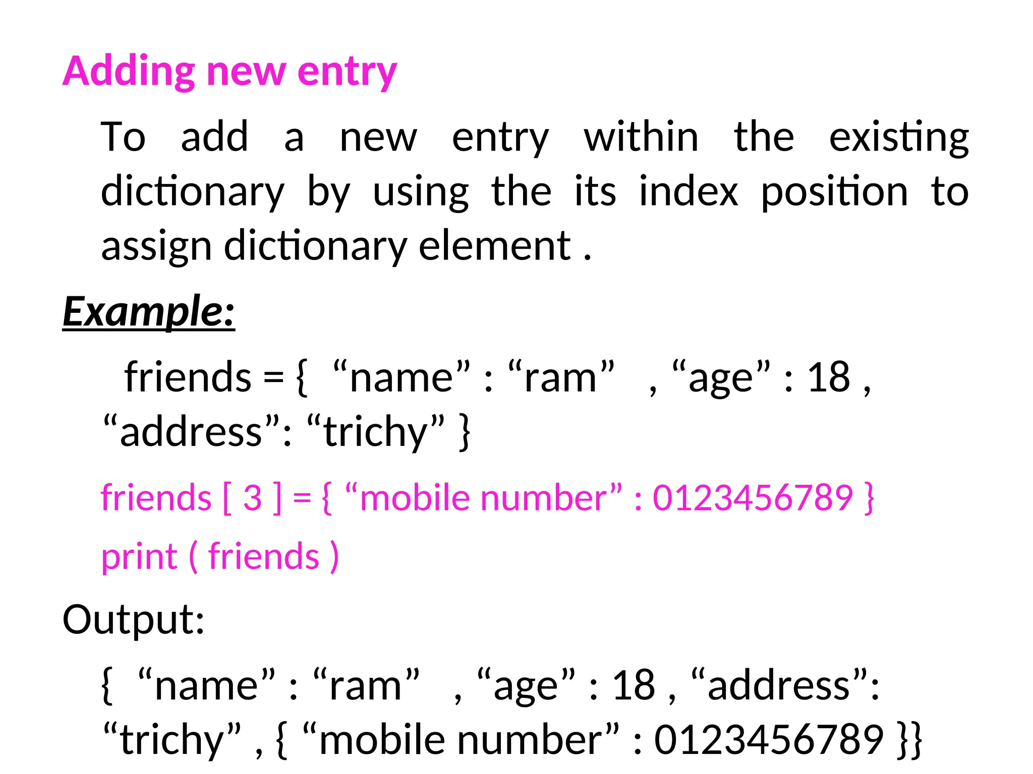 Adding new entry
To add a new entry within the existing
dictionary by using the its index position to
assign dictionary element .
Example:
friends = { “name” : “ram” , “age” : 18 ,
“address”: “trichy” }
friends [ 3 ] = { “mobile number” : 0123456789 }
print ( friends )
Output:
{ “name” : “ram” , “age” : 18 , “address”:
“trichy” , { “mobile number” : 0123456789 }}
 