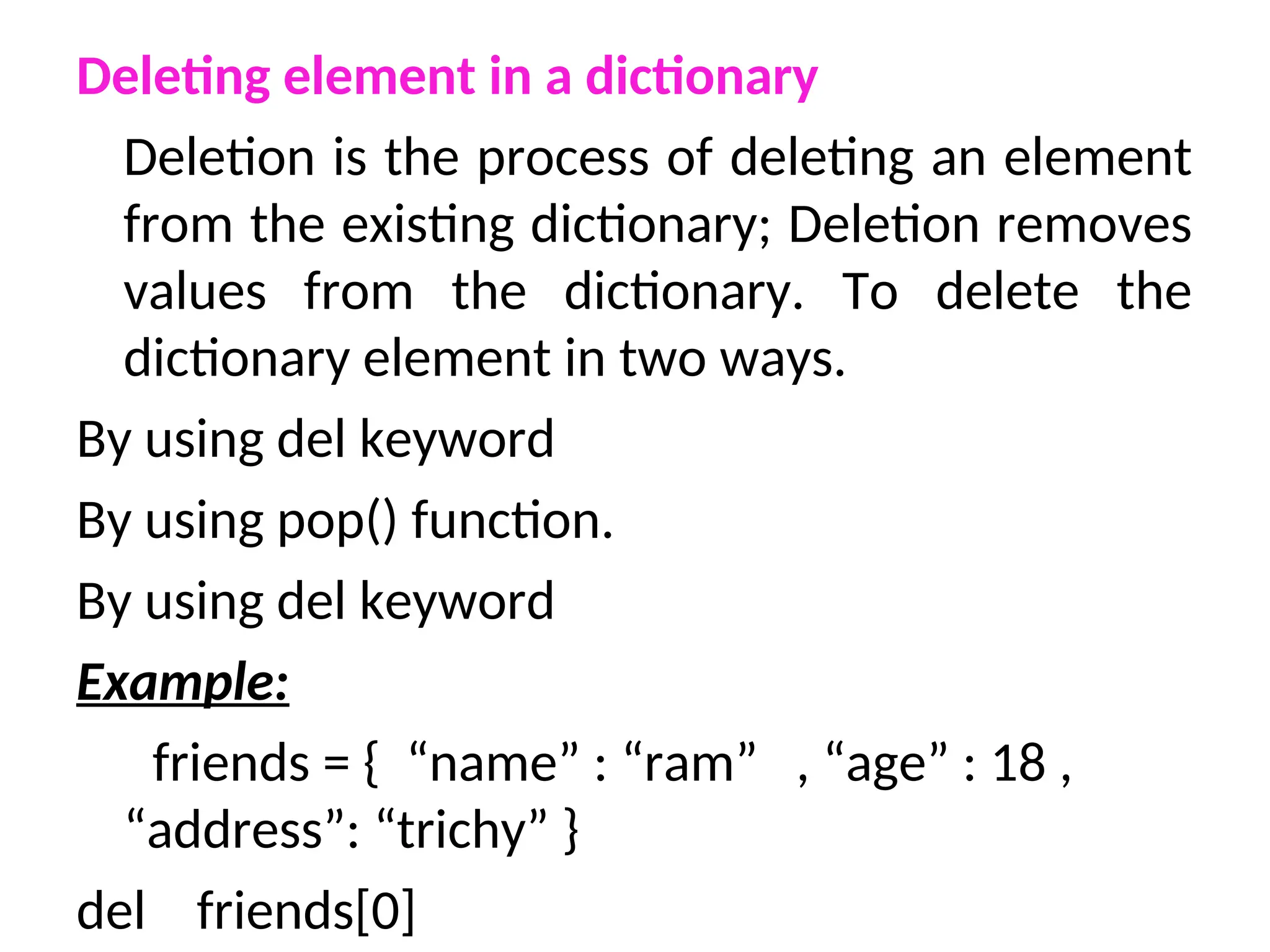 Deleting element in a dictionary
Deletion is the process of deleting an element
from the existing dictionary; Deletion removes
values from the dictionary. To delete the
dictionary element in two ways.
By using del keyword
By using pop() function.
By using del keyword
Example:
friends = { “name” : “ram” , “age” : 18 ,
“address”: “trichy” }
del friends[0]
 
