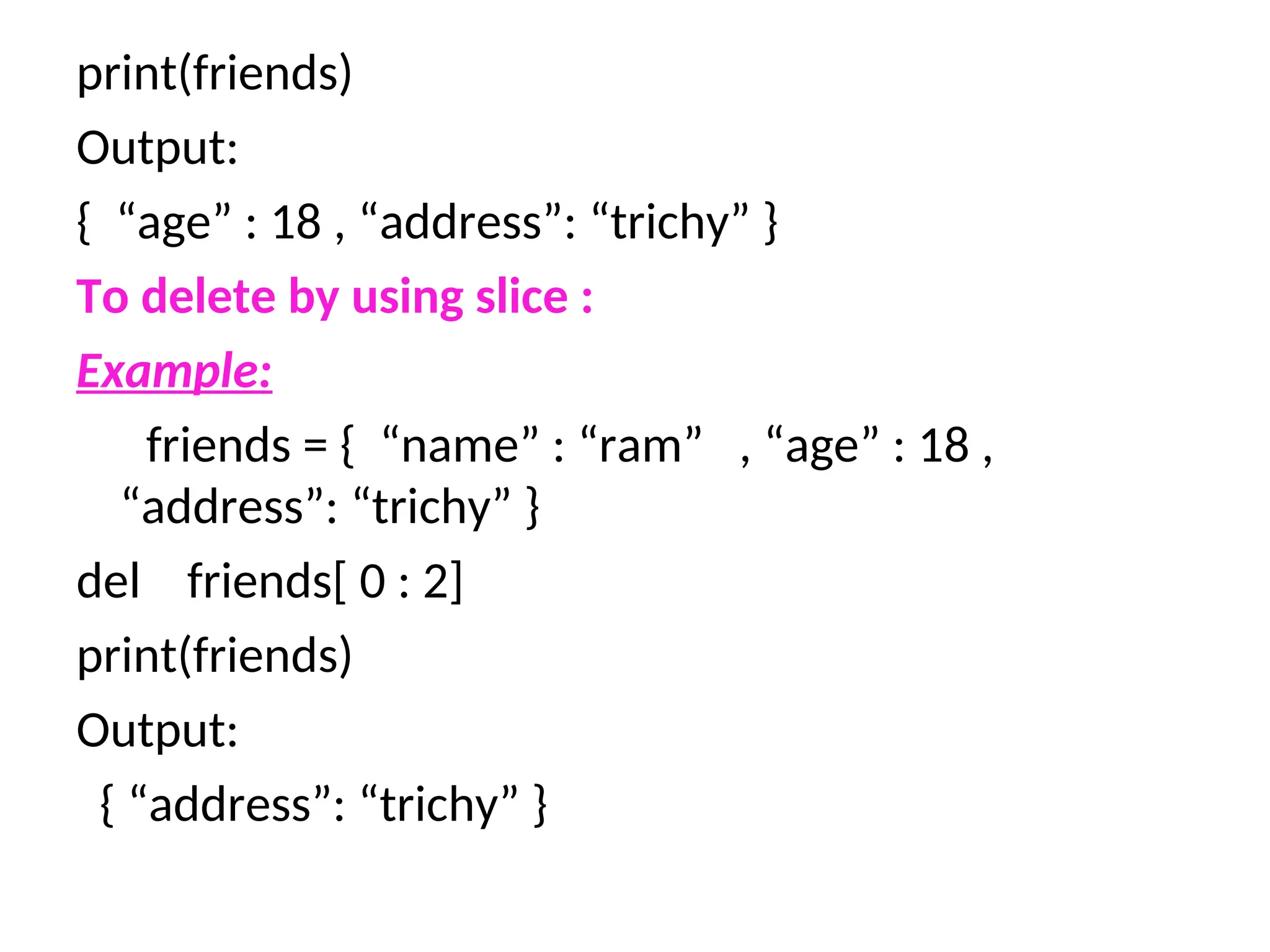 print(friends)
Output:
{ “age” : 18 , “address”: “trichy” }
To delete by using slice :
Example:
friends = { “name” : “ram” , “age” : 18 ,
“address”: “trichy” }
del friends[ 0 : 2]
print(friends)
Output:
{ “address”: “trichy” }
 