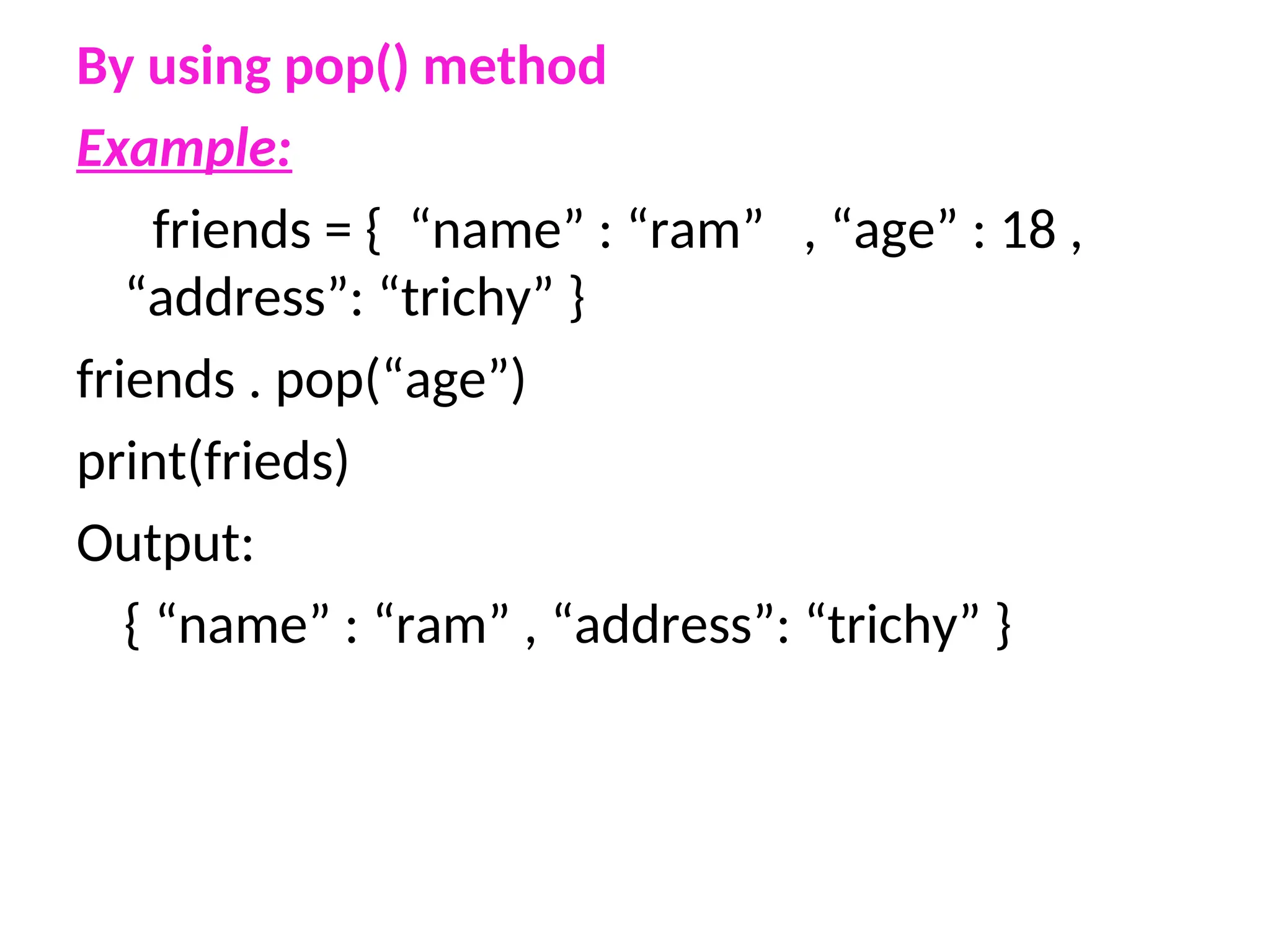 By using pop() method
Example:
friends = { “name” : “ram” , “age” : 18 ,
“address”: “trichy” }
friends . pop(“age”)
print(frieds)
Output:
{ “name” : “ram” , “address”: “trichy” }
 