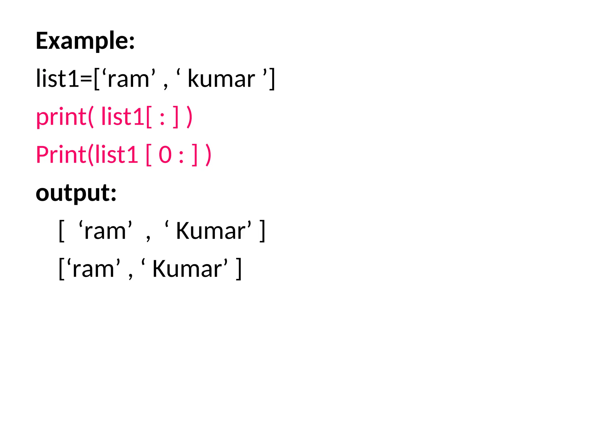 Example:
list1=[‘ram’ , ‘ kumar ’]
print( list1[ : ] )
Print(list1 [ 0 : ] )
output:
[ ‘ram’ , ‘ Kumar’ ]
[‘ram’ , ‘ Kumar’ ]
 