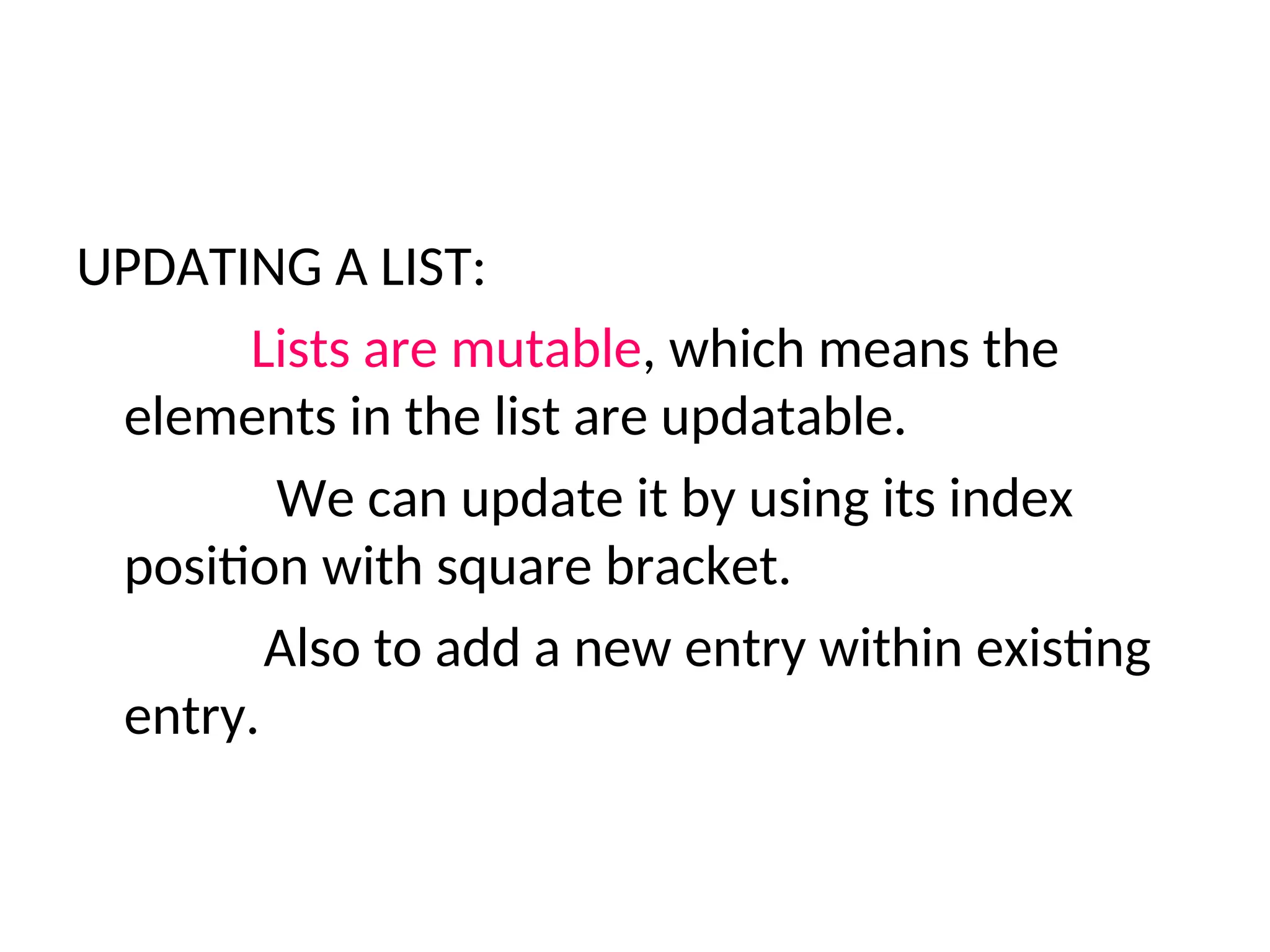 UPDATING A LIST:
Lists are mutable, which means the
elements in the list are updatable.
We can update it by using its index
position with square bracket.
Also to add a new entry within existing
entry.
 