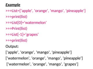 Example
>>>List=[‘apple’, ’orange’, ’mango’, ‘pineapple’]
>>>print(list)
>>>List[0]=‘watermelon’
>>>Print(list)
>>>List[-1]=‘grapes’
>>>print(list)
Output:
[‘apple’, ’orange’, ’mango’, ‘pineapple’]
[‘watermelon’, ’orange’, ’mango’, ‘pineapple’]
[‘watermelon’, ’orange’, ’mango’, ‘grapes’]
 