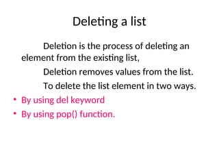 Deleting a list
Deletion is the process of deleting an
element from the existing list,
Deletion removes values from the list.
To delete the list element in two ways.
• By using del keyword
• By using pop() function.
 
