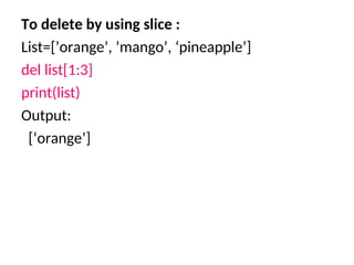 To delete by using slice :
List=[’orange’, ’mango’, ‘pineapple’]
del list[1:3]
print(list)
Output:
[‘orange’]
 