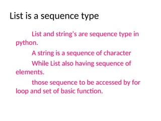 List is a sequence type
List and string’s are sequence type in
python.
A string is a sequence of character
While List also having sequence of
elements.
those sequence to be accessed by for
loop and set of basic function.
 
