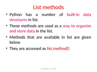 List methods
• Python has a number of built-in data
structures in list.
• These methods are used as a way to organize
and store data in the list.
• Methods that are available in list are given
below
• They are accessed as list.method()
K.ANGURAJU AP / CSE
 