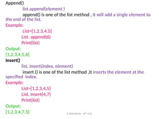 Append()
list.append(element )
append() is one of the list method , It will add a single element to
the end of the list.
Example:
List=[1,2,3,4,5]
List. append(6)
Print(list)
Output:
[1,2,3,4,5,6]
Insert()
list. insert(index, element)
insert () is one of the list method ,it inserts the element at the
specified index.
Example:
List=[1,2,3,4,5]
List. insert(4,7)
Print(list)
Output:
[1,2,3,4,7,5] K.ANGURAJU AP / CSE
 