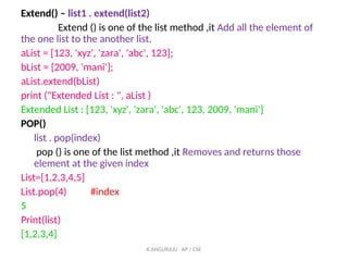 Extend() – list1 . extend(list2)
Extend () is one of the list method ,it Add all the element of
the one list to the another list.
aList = [123, 'xyz', 'zara', 'abc', 123];
bList = [2009, 'mani'];
aList.extend(bList)
print ("Extended List : ", aList )
Extended List : [123, 'xyz', 'zara', 'abc', 123, 2009, 'mani']
POP()
list . pop(index)
pop () is one of the list method ,it Removes and returns those
element at the given index
List=[1,2,3,4,5]
List.pop(4) #index
5
Print(list)
[1,2,3,4]
K.ANGURAJU AP / CSE
 