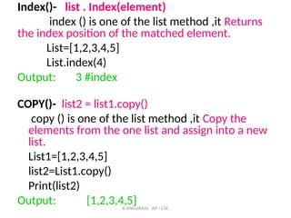 Index()- list . Index(element)
index () is one of the list method ,it Returns
the index position of the matched element.
List=[1,2,3,4,5]
List.index(4)
Output: 3 #index
COPY()- list2 = list1.copy()
copy () is one of the list method ,it Copy the
elements from the one list and assign into a new
list.
List1=[1,2,3,4,5]
list2=List1.copy()
Print(list2)
Output: [1,2,3,4,5]
K.ANGURAJU AP / CSE
 